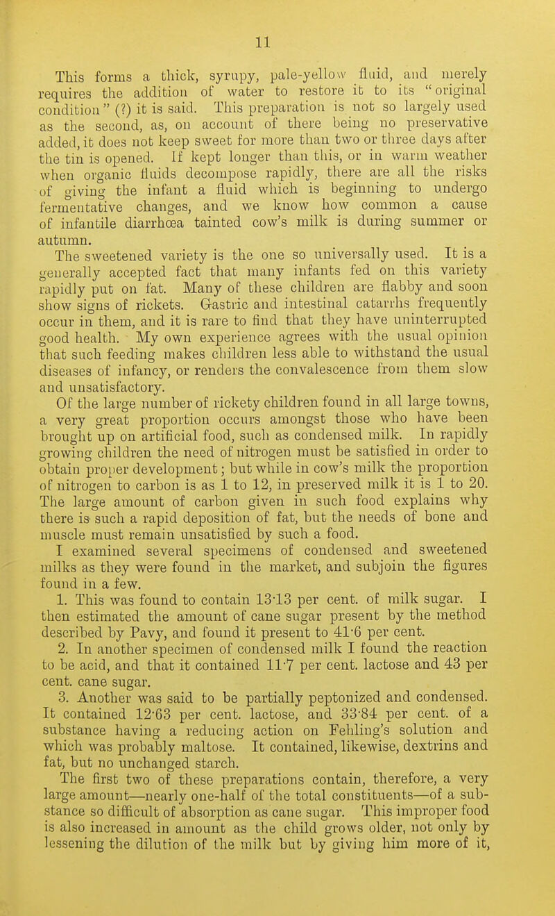 This forms a bliiclc, syrupy, pale-yellow fluid, aud merely requires the addition of water to restore it to its original condition  (?) it is said. This preparation is not so largely used as the second, as, on account of there being no preservative added, it does not keep sweet for more than two or three days after the tin is opened. If kept longer than this, or in warm weather when organic fluids decompose rapidly, there are all the risks of giving the infant a fluid which is beginning to undergo fermentative changes, and we know how common a cause of infantile diarrhoea tainted cow's milk is during summer or autumn. The sweetened variety is the one so universally used. It is a generally accepted fact that many infants fed on this variety rapidly put on fat. Many of these children are flabby and soon show signs of rickets. Gastric and intestinal catarrhs frequently occur in them, and it is rare to find that they have uninterrupted good health. My own experience agrees with the usual opinion that such feeding makes cliildren less able to withstand the usual diseases of infancy, or renders the convalescence fronr them slow and unsatisfactory. Of the large number of rickety children found in all large towns, a very great proportion occurs amongst those who have been brought up on artificial food, such as condensed milk. In rapidly growing children the need of nitrogen must be satisfied in order to obtain pro[ier development; but while in cow's milk the proportion of nitrogen to carbon is as 1 to 12, in preserved milk it is 1 to 20. The large amount of carbon given in such food explains why there is such a rapid deposition of fat, but the needs of bone and muscle must remain unsatisfied by such a food. I examined several specimens of condensed and sweetened milks as they were found in the market, and subjoin the figures found in a few. 1. This was found to contain 1313 per cent, of milk sugar. I then estimated the amount of cane sugar present by the method described by Pavy, and found it present to 41-6 per cent. 2. In another specimen of condensed milk I found the reaction to be acid, and that it contained 117 per cent, lactose and 43 per cent, cane sugar. 3. Another was said to be partially peptonized and condensed. It contained 12-63 per cent, lactose, and 33-84 per cent, of a substance having a reducing action on Fehling's solution and which was probably maltose. It contained, likewise, dextrins and fat, but no unchanged starch. The first two of these preparations contain, therefore, a very large amount—nearly one-half of the total constituents—of a sub- stance so difficult of absorption as cane sugar. This improper food is also increased in amount as the child grows older, not only by lessening the dilution of the milk but by giving him more of it,