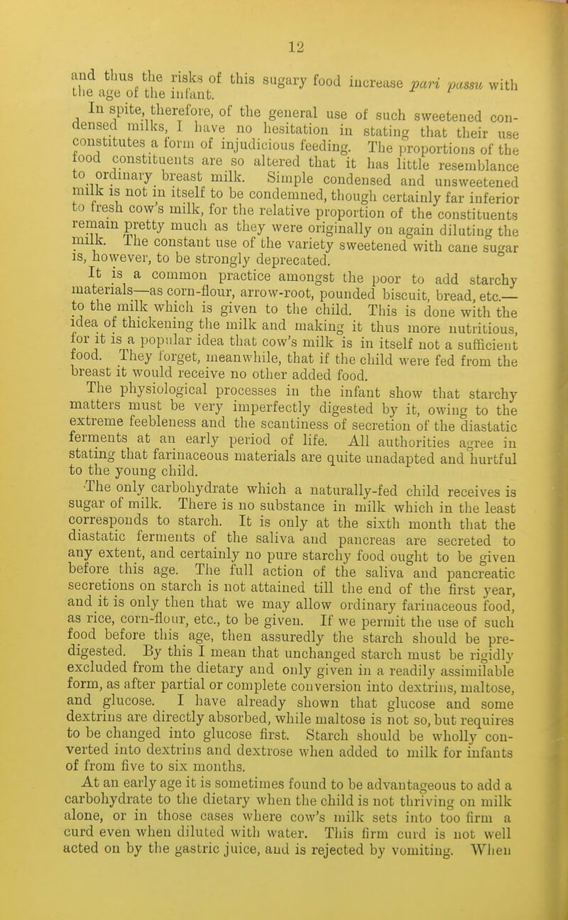 and tbus the risks of this sugary food increase pari 'pasm with the age of the infant. -f / In spite thereibie, of the general use of such sweetened con- densed milks, 1 have no liesitation in stating that their use constitutes a form of injudicious feeding. The proportions of the food constituents are so altered that it has little resemblance to ordinary breast milk. Simple condensed and unsweetened milk is not in itself to be condemned, though certainly far inferior to tresh cow s milk, for the relative proportion of the constituents remain pretty much as they were originally on again diluting the milk, ihe constant use of the variety sweetened with cane sugar is, however, to be strongly deprecated. It is a common practice amongst the poor to add starchy materials—as corn-flour, arrow-root, pounded biscuit, bread etc — to the milk which is given to the child. Tliis is done with the idea of thickening the milk and making it thus more nutritious, lor it is a popular idea that cow's milk is in itself not a sufficient food. They forget, meanwhile, that if the child were fed from the breast it would receive no other added food. The physiological processes in the infant show that starchy matters must be very imperfectly digested by it, owing to the extreme feebleness and the scantiness of secretion of the diastatic ferments at an early period of life. All authorities agree in stating that farinaceous materials are quite unadapted and hurtful to the young child. •The only carbohydrate which a naturally-fed child receives is sugar of milk. There is no substance in milk which in the least corresponds to starch. It is only at the sixth month that the diastatic ferments of the saliva and pancreas are secreted to any extent, and certainly no pure starchy food ought to be given before this age. The full action of the saliva and pancreatic secretions on starch is not attained till the end of the first year, and it is only then that we may allow ordinary farinaceous food, as rice, corn-flour, etc., to be given. If we permit the use of such food before this age, then assuredly the starch should be pre- digested. By this I mean that unchanged starch must be rigidly excluded from the dietary and only given in a readily assimilable form, as after partial or complete conversion into dextrins, maltose, and glucose. I have already shown that glucose and some dextrins are directly absorbed, while maltose is not so, but requires to be changed into glucose first. Starch should be wholly con- verted into dextrins and dextrose when added to milk for infants of from five to six months. At an early age it is sometimes found to be advantageous to add a carbohydrate to the dietary when the child is not thriving on milk alone, or in those cases where cow's milk sets into too firm a curd even when diluted with water. This firm curd is not well acted on by the gastric juice, and is rejected by vomiting. When