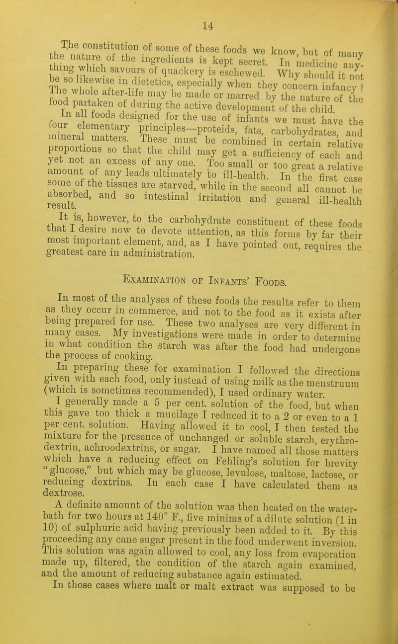 the P ^« know, but of many the nature of the ingredients is kept secret. In medicine a. v thing which savours of quackery is eschewed. Why ZuW it S be so likewise in dietetics, especially when they concern infancy Ihe whole atter-hfe may be made or marred by the natuJe of the food partaken of during the active development of the cHud in all foods designed for the use of infants we must have the lour elementary principles-proteids, fats, carbohydratr and inmeral matters These must be combined in cer£ relative proportions so that the child may get a sufficiency of each and yet not an excess of any one. Too small or too g^eat a relative amount oi any leads ulti.nately to ill-health. In^he first cale some of the tissues are starved, while in tlie second all cannot be resuTt '° intestinal irritation and general ill-health It is however, to the carbohydrate constituent of these foods that 1 desire now to devote attention, as this forms by far their most important element, and, as I have pointed out, requires the greatest care m administration. ' ^ ^ '^ Examination of Infants' Foods. In most of the analyses of these foods the results refer to them as they occur m commerce, and not to the food as it exists after being prepared for use. These two analyses are very different in many cases. My investigations were made in order to determine m what condition the starch was after the food had undergone the process of cooking. ° _ In preparing these for examination I followed the directions given with each food, only instead of using milk as the menstruum (which IS sometimes recommended), I used ordinary water I generally made a 5 per cent, solution of the food, but when this gave too thick a mucilage I reduced it to a 2 or even to a 1 per cent, solution. Having allowed it to cool, I then tested the mixture for the presence of unchanged or soluble starch erythro- dextrin, achroodextrms, or sugar. I have named all those matters which have a reducing effect on Fehling's solution for brevity glucose, but which may be glucose, levulose, maltose, lactose or reducing dextrins. In each case I have calculated them'as dextrose. A definite amount of the solution was then heated on the water- bath for two hours at 140° F., five minims of a dilute solution (1 in 10) of sulphuric acid having previously been added to it. By this proceeding any cane sugar present in the food underwent inversion. This solution was again allowed to cool, any loss from evaporation made up, filtered, the condition of the starch again examined, and the amount of reducing substance again estimated. In those cases where malt or malt extract was supposed to be