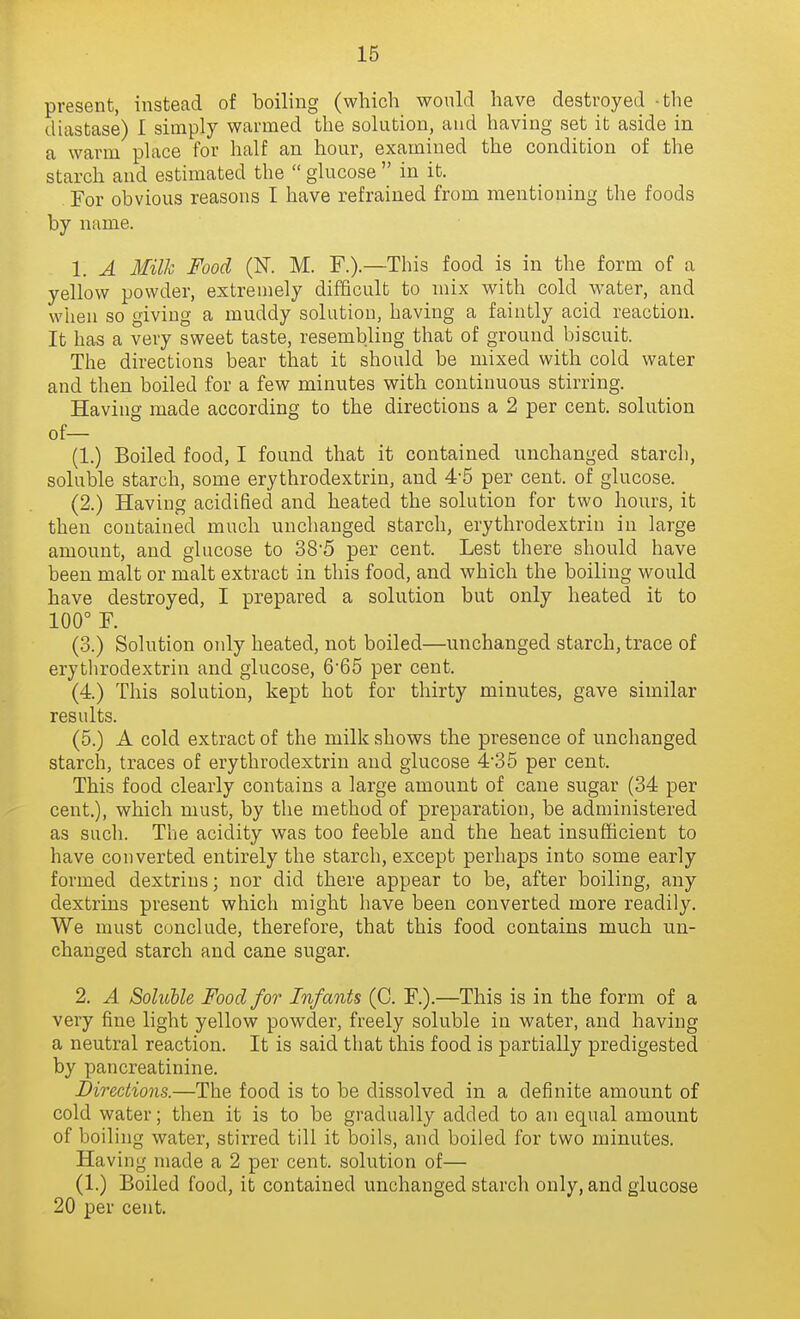 present, instead of boiling (which wonld have destroyed -the diastase) I simply warmed the solution, and having set it aside in a warm place for half an hour, examined the condition of the starch and estimated the  glucose  in it. For obvious reasons I have refrained from mentioning the foods by name. 1. A Milh Food (K M. F.).—This food is in the form of a yellow powder, extremely difficult to mix with cold water, and wlien so giving a muddy solution, having a faintly acid reaction. It has a very sweet taste, resembling that of ground biscuit. The directions bear that it should be mixed with cold water and then boiled for a few minutes with continuous stirring. Having made according to the directions a 2 per cent, solution of— (1.) Boiled food, I found that it contained unchanged starch, soluble starch, some erythrodextrin, and 4-5 per cent, of glucose. (2.) Having acidified and heated the solution for two hours, it then contained much unchanged starch, erythrodextrin in large amount, and glucose to 38'5 per cent. Lest there should have been malt or malt extract in this food, and which the boiling would have destroyed, I prepared a solution but only heated it to 100° F. (3.) Solution only heated, not boiled—unchanged starch, trace of erythrodextrin and glucose, 6'65 per cent. (4.) This solution, kept hot for thirty minutes, gave similar results. (5.) A cold extract of the milk shows the presence of unchanged starch, traces of erythrodextrin and glucose 4'35 per cent. This food clearly contains a large amount of cane sugar (34 per cent.), which must, by the method of preparation, be administered as such. The acidity was too feeble and the heat insufficient to have converted entirely the starch, except perhaps into some early formed dextrius; nor did there appear to be, after boiling, any dextrins present which might have been converted more readily. We must conclude, therefore, that this food contains much un- changed starch and cane sugar. 2. A Soluble Food for Infants (C. F.).—This is in the form of a very fine light yellow powder, freely soluble in water, and having a neutral reaction. It is said that this food is partially predigested by pancreatinine. Directions.—The food is to be dissolved in a definite amount of cold water; then it is to be gradually added to an equal amount of boiling water, stirred till it boils, and boiled for two minutes. Having made a 2 per cent, solution of— (1.) Boiled food, it contained unchanged starch only, and glucose 20 per cent.
