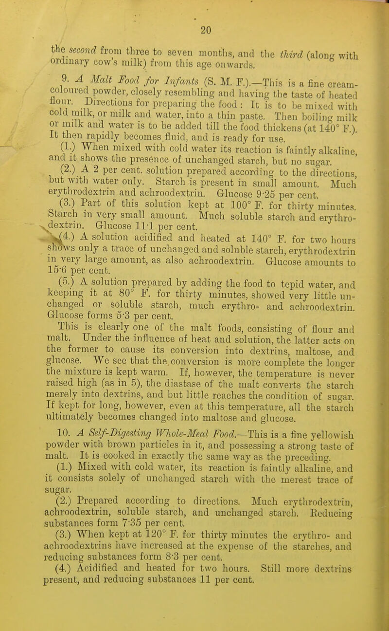 the seco7id from tliree to seven montlis, and tlie third (along with ordinary cows milk) from this age onwards. 9. A Malt Food for Infants (S. M. F.).-This is a fine cream- coloured powder, closely resembling and having the taste of heated flour. i)irections for preparing the food : It is to be mixed with cold milk, or milk and water, into a thin paste. Then boiling milk or milk and water is to be added till the food thickens (at 140° F) It then rapidly becomes fluid, and is ready for use. (1.) When mixed with cold water its reaction is faintly alkaline and It shows the presence of unchanged starch, but no sugar. (2.) A 2 per cent, solution prepared according to the directions but with water only. Starch is present in small amount. Much erythrodextrin and achroodextrin. Glucose 9-25 per cent. (3.) Part of this solution kept at 100° F. for thirty minutes. Starch in very small amount. Much soluble starch and erythro- >^dextrin. Glucose 111 per cent. J^j^.) A solution acidified and heated at 140° F. for two hours sh^s only a trace of unchanged and soluble starch, erythrodextrin in very large amount, as also achroodextrin. Glucose amounts to 15'6 per cent. (5.) A solution prepared by adding the food to tepid water, and keeping it at 80° F. for thirty minutes, showed very little un- changed or soluble starch, much erythro- and achroodextrin. Glucose forms 5-3 per cent. This is clearly one of the malt foods, consisting of flour and malt. Under the influence of heat and solution, the latter acts on the former to cause its conversion into dextrins, maltose, and glucose. We see that the. conversion is more complete the longer the mixture is kept warm. If, however, the temperature is never raised high (as in 5), the diastase of the malt converts the starch merely into dextrins, and but little reaches the condition of sugar. If kept for long, however, even at this temperature, all the starch ultimately becomes changed into maltose and glucose. 10. A Self-Digesting Whole-Meal Food—This is a fine yellowish powder with brown particles in it, and possessing a strong taste of malt. It is cooked in exactly the same way as the preceding. (1.) Mixed with cold water, its reaction is faintly alkaline, and it consists solely of unchanged starch with the merest trace of sugar (2.) Prepared according to directions. Much erythrodextrin, achroodextrin, soluble starch, and unchanged starch. Eeducing substances form 7'35 per cent. (3.) When kept at 120° F. for thirty minutes the erythro- and achroodextrins have increased at the expense of the starches, and reducing substances form 8'3 per cent. (4.) Acidified and heated for two hours. Still more dextrins present, and reducing substances 11 per cent.