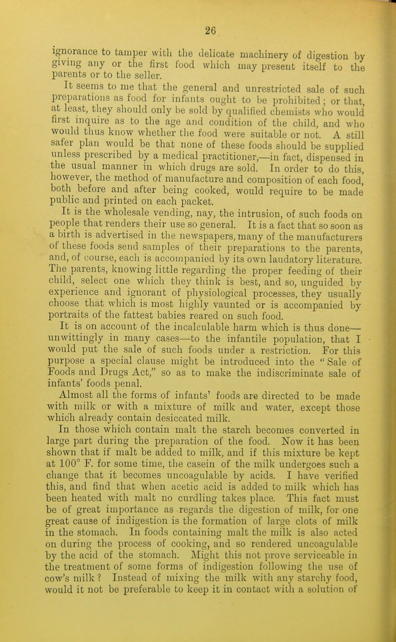 ignorance to tamper with the delicate machinery of digestion by giving any or the first food which may present itself to the parents or to the seller. It seems to me that the general and unrestricted sale of such preparations as food for infants ought to be prohibited; or that, at least, they should only be sold by qualified chemists who would first inquire as to the age and condition of the child, and who would thus know whether tlie food were suitable or not. A still safer plan would be that none of these foods should be supplied unless prescribed by a medical practitioner,—in fact, dispensed in the usual manner in which drugs are sold. In order to do this, however, the method of manufacture and composition of each food,' both before and after being cooked, would require to be made public and printed on each packet. It is the wholesale vending, nay, the intrusion, of such foods on people that renders their use so general. It is a fact that so soon as a birth is advertised in tlie newspapers, many of the manufacturers of these foods send samples of their preparations to the parents, and, of course, each is accompanied by its own laudatory literature. Tlie parents, knowing little regarding the proper feeding of their child, select one which they think is best, and so, unguided by experience and ignorant of physiological processes, they usually choose that which is most highly vaunted or is accompanied by portraits of the fattest babies reared on such food. It is on account of the incalculable harm which is thus done— unwittingly in many cases—to the infantile population, that I would put the sale of such foods under a restriction. For this purpose a special clause might be introduced into the Sale of Foods and Drugs Act, so as to make the indiscriminate sale of infants' foods penal. Almost all the forms of infants' foods are directed to be made with milk or with a mixture of milk and water, except those which already contain desiccated milk. In those which contain malt the starch becomes converted in large part during the preparation of the food. Now it has been shown that if malt be added to milk, and if this mixture be kept at 100° F. for some time, the casein of the milk undergoes such a change that it becomes uncoagulable by acids. I have verified this, and find that when acetic acid is added to milk which has been heated with malt no curdling takes place. This fact must be of great importance as regards the digestion of milk, for one great cause of indigestion is the formation of large clots of milk in the stomach. In foods containing malt the milk is also acted on during the process of cooking, and so rendered uncoagulable by the acid of the stomach. Might this not prove serviceable in the treatment of some forms of indigestion following tlie use of cow's milk ? Instead of mixing the milk with any starchy food, would it not be preferable to keep it in contact with a solution of