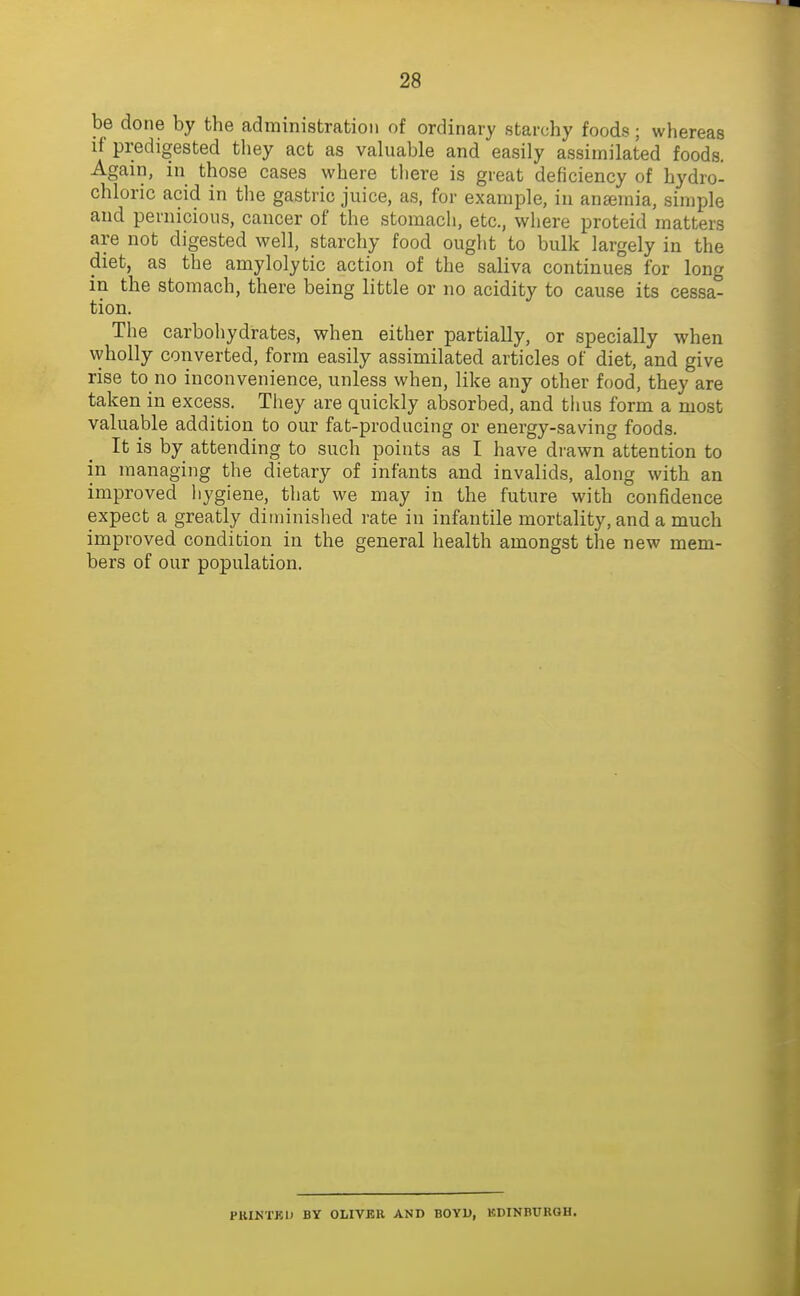 be done by the administration of ordinary starchy foods; whereas if predigested they act as valuable and easily assimilated foods. Again, in those cases where there is great deficiency of hydro- chloric acid in the gastric juice, as, for example, in anaemia, simple and pernicious, cancer of the stomach, etc., where proteid matters are not digested well, starchy food ought to bulk largely in the diet, as the amylolytic action of the saliva continues for long in the stomach, there being little or no acidity to cause its cessa- tion. The carbohydrates, when either partially, or specially when wholly converted, form easily assimilated articles of diet, and give rise to no inconvenience, unless when, like any other food, they are taken in excess. They are quickly absorbed, and thus form a most valuable addition to our fat-producing or energy-saving foods. It is by attending to such points as I have drawn attention to in managing the dietary of infants and invalids, along with an improved hygiene, that we may in the future with confidence expect a greatly diminished rate in infantile mortality, and a much improved condition in the general health amongst the new mem- bers of our population. PKIKTKO BY OLIVER AND BOYU, KDINBURGH.