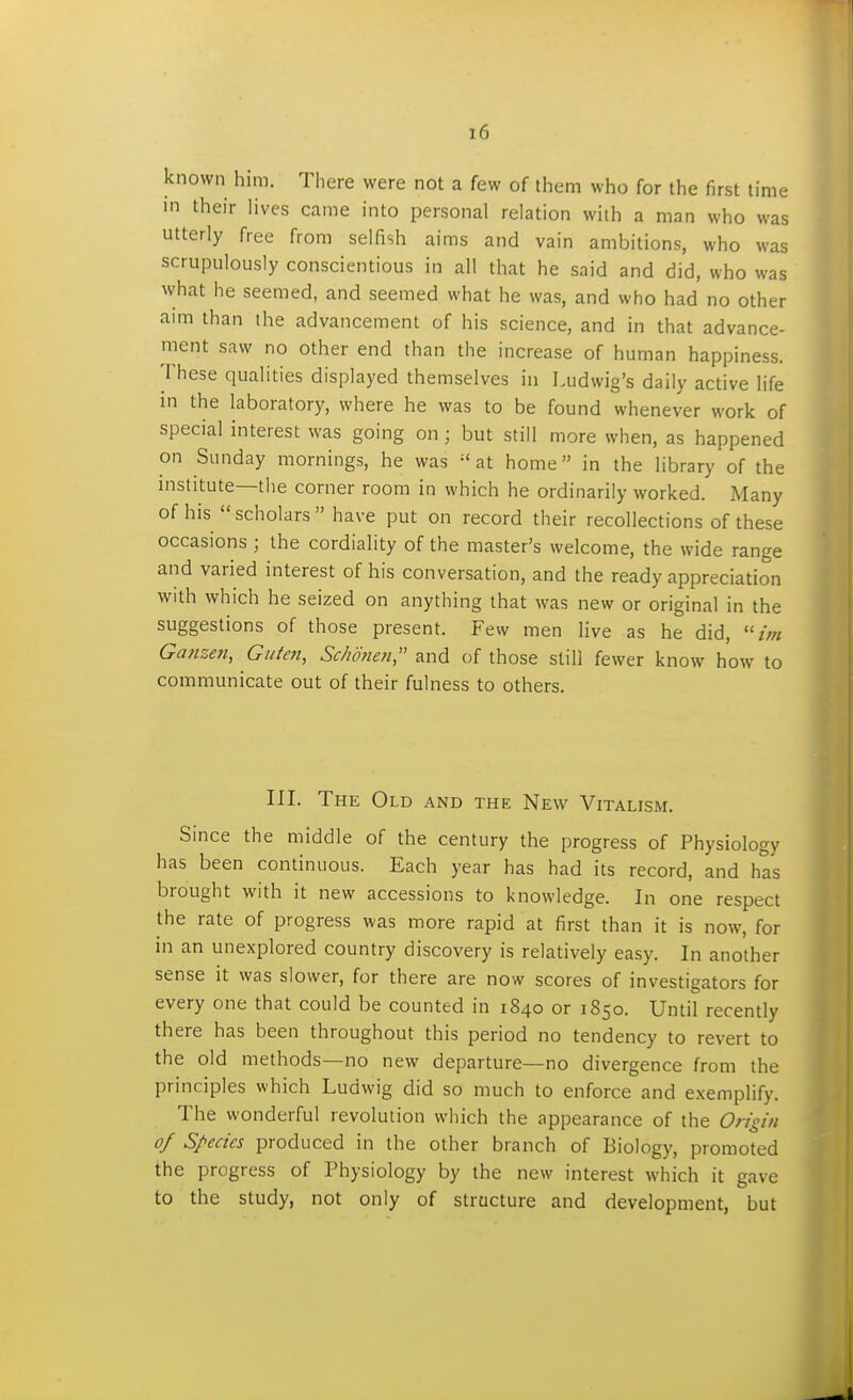 known him. There were not a few of them who for the first time in their lives came into personal relation with a man who was utterly free from selfish aims and vain ambitions, who was scrupulously conscientious in all that he said and did, who was what he seemed, and seemed what he was, and who had no other aim than the advancement of his science, and in that advance- ment saw no other end than the increase of human happiness. These qualities displayed themselves in Ludwig's daily active life in the laboratory, where he was to be found whenever work of special interest was going on; but still more when, as happened on Sunday mornings, he was at home in the library of the institute—the corner room in which he ordinarily worked. Many of his  scholars  have put on record their recollections of these occasions ; the cordiality of the master's welcome, the wide range and varied interest of his conversation, and the ready appreciation with which he seized on anything that was new or original in the suggestions of those present. Few men live as he did, Ganzen, Guien, Sc/ionen, and of those still fewer know how to communicate out of their fulness to others. III. The Old and the New Vitalism. Since the middle of the century the progress of Physiology has been continuous. Each year has had its record, and has brought with it new accessions to knowledge. In one respect the rate of progress was more rapid at first than it is now, for in an unexplored country discovery is relatively easy. In another sense it was slower, for there are now scores of investigators for every one that could be counted in 1840 or 1850. Until recently there has been throughout this period no tendency to revert to the old methods—no new departure—no divergence from the principles which Ludwig did so much to enforce and exemplify. The wonderful revolution which the appearance of the Origin of Species produced in the other branch of Biology, promoted the progress of Physiology by the new interest which it gave to the study, not only of structure and development, but