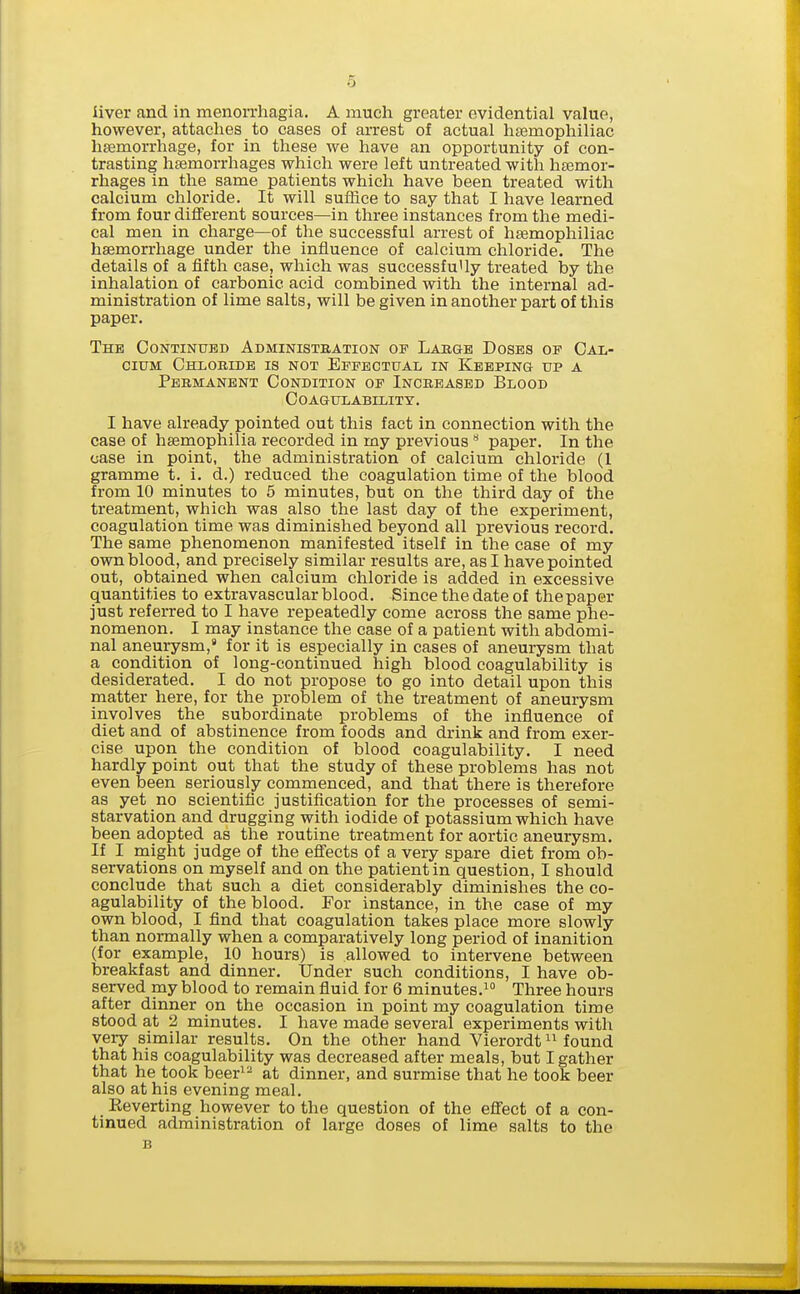 liver and in menorrliagia. A much greater evidential value, however, attaches to cases of arrest of actual hasmophiliac haemorrhage, for in these we have an opportunity of con- trasting haemorrhages which were left untreated with haemor- rhages in the same patients which have been treated with calcium chloride. It will suffice to say that I have learned from four different sources—in three instances from the medi- cal men in charge—of the successful arrest of haemophiliac haemorrhage under the influence of calcium chloride. The details of a fifth case, which was successfully treated by the inhalation of carbonic acid combined with the internal ad- ministration of lime salts, will be given in another part of this paper. The Continued Administration of Labob Doses op Cal- cium Chloeide is not Effectual in Keeping up a Pebmanent Condition op Increased Blood Coagulability. I have already pointed out this fact in connection with the case of haemophilia recorded in my previous paper. In the case in point, the administration of calcium chloride (1 gramme t. i. d.) reduced the coagulation time of the blood from 10 minutes to 5 minutes, but on the third day of the treatment, which was also the last day of the experiment, coagulation time was diminished beyond all previous record. The same phenomenon manifested itself in the case of my own blood, and precisely similar results are, as I have pointed out, obtained when calcium chloride is added in excessive quantities to extravascular blood. Since the date of the paper just referred to I have repeatedly come across the same phe- nomenon. I may instance the case of a patient with abdomi- nal aneurysm,' for it is especially in cases of aneurysm that a condition of long-continued high blood coagulability is desiderated. I do not propose to go into detail upon this matter here, for the problem of the treatment of aneurysm involves the subordinate problems of the influence of diet and of abstinence from foods and drink and from exer- cise upon the condition of blood coagulability. I need hardly point out that the study of these problems has not even been seriously commenced, and that there is therefore as yet no scientific justification for the processes of semi- starvation and drugging with iodide of potassium which have been adopted as the routine treatment for aortic aneurysm. If I might judge of the eff'ects of a very spare diet from ob- servations on myself and on the patient in question, I should conclude that such a diet considerably diminishes the co- agulability of the blood. For instance, in the case of my own blood, I find that coagulation takes place more slowly than normally when a comparatively long period of inanition (for example, 10 hours) is allowed to intervene between breakfast and dinner. Under such conditions, I have ob- served my blood to remain fluid for 6 minutes.Three hours after dinner on the occasion in point my coagulation time stood at 2 minutes. I have made several experiments with very similar results. On the other hand Vierordt found that his coagulability was decreased after meals, but I gather that he took beer^^ at dinner, and surmise that he took beer also at his evening meal. Eeverting however to the question of the effect of a con- tinued administration of large doses of lime salts to the B