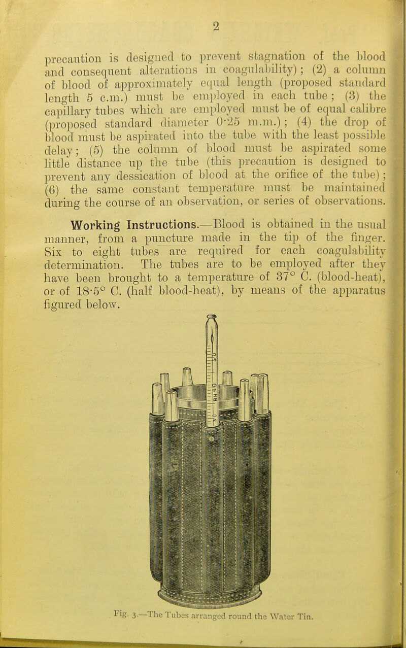 precaution is designed to prevent stagnation of the blood and consequent alterations in coagulability); (2) a column of blood of approximately etpial length (proposed standard length 5 cm.) must be employed in each tube ; (3) tlie capthary tubes which are employed must be of equal calibre (proposed standard diameter 0-25 m.m.); (4) the drop of blood must be aspirated into the tube with the least possible delay; (5) the colunni of blood must be aspirated some httle distance up the tube (this precaution is designed to prevent any dessication of blood at the orifice of the tube); (6) the same constant temperature must be maintained during the course of an observation, or series of observations. Working Instructions.—Blood is obtained in the usual manner, from a puncture made in the tip of the finger. Six to eight tubes are required for each coagulabihty determination. The tubes are to be employed after they have been brought to a temperature of 37° C. (blood-heat), or of 18-5° C. (half blood-heat), by means of the apparatus figured below. F'g- 3 —The Tubes arranged round ths Water Tin.