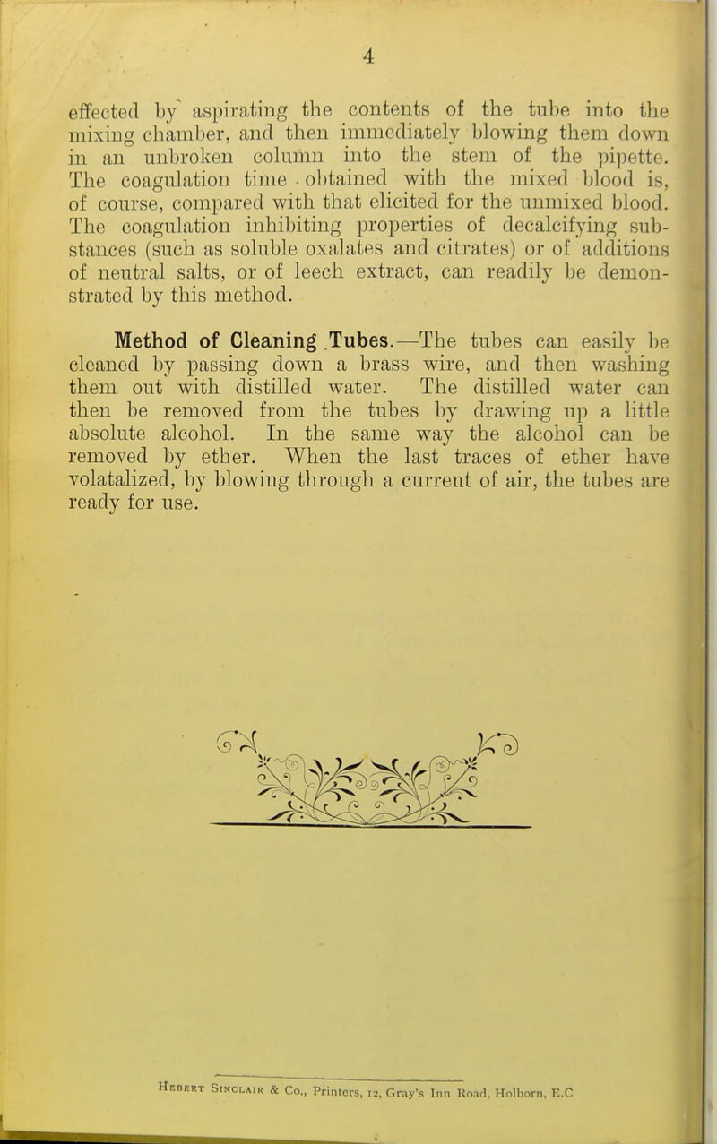 effected by aspirating the contents of the tube into the mixing chamber, and then immediately blowing them down in an unbroken column into the stem of the pipette. The coagulation time obtained with the mixed blood is, of course, compared with that elicited for the unmixed blood. The coagulation inhibiting properties of decalcifying sub- stances (such as soluble oxalates and citrates) or of additions of neutral salts, or of leech extract, can readily be demon- strated by this method. Method of Cleaning Tubes.—The tubes can easily be cleaned by passing down a brass wire, and then washing them out with distilled water. The distilled water can then be removed from the tubes by drawing up a little absolute alcohol. In the same way the alcohol can be removed by ether. When the last traces of ether have volatalized, by blowing through a current of air, the tubes are ready for use. —- i Sinclair & Co., Printers, 12, Gray's Inn Road, Holborn, E.C