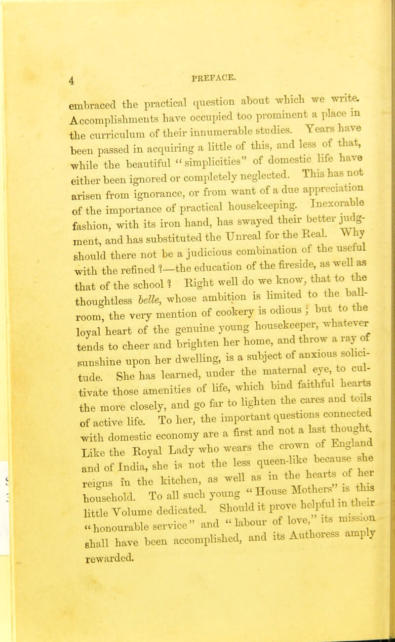 embraced the practical question about which we write. AccompUshmeuts have occupied too prominent a place m the curriculum of their innumerable studies. Years have been passed in acquiring a little of this, and less of that, while the beautiful simplicities of domestic life have either been ignored or completely neglected. This has not arisen from ignorance, or from want of a due appreciation of the importance of practical housekeepmg. Inexorable fashion, with its iron hand, has swayed their better judg- ment, and has substituted the Unreal for the Real. Why should there not be a judicious combination of the usetui with the refined ?-the education of the fireside, as weU as that of the school ? Right well do we know, that the thoughtless belle, whose ambition is limited to the baU- room, the very mention of cookery is odious ; but to the loyal heart of the genuine young housekeeper, whatever tends to cheer and brighten her home, and throw a ray of sunshine upon her dwelling, is a subject of anxious solici- tude. She has learned, under the maternal eye to cul- tivate those amenities of life, which bmd faithfu. hearte the more closely, and go far to lighten the cares and toils of active life. To her, the important questions connected with domestic economy are a first and not a last thov^t^ Like the Royal Lady who wears the crown of England and of India, she is not the less queen-like because she reigns in the kitchen, as well as in the heaits of her hoi sehold. To all such young  House Moth^-s is th^ little Volume dedicated. Should it prove hdpf^il m their honourable service and labour of love. ' it« mission shall have been accomplished, and ii. Authoress amply rewarded.