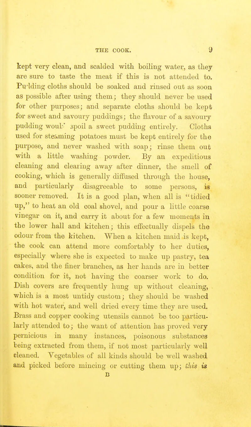 kept very clean, and scalded with boiling water, as they are sure to taste the meat if this is not attended to, Pyiding cloths should be soaked and rinsed out as soon as possible after using them; they should never be used for other purposes; and separate cloths should be kept for sweet and savoury puddings; the flavour of a savoury pudding woulr' spoil a sweet pudding entirely. Cloths used for steSiming potatoes must be kept entirely for the purpose, and never washed with soap; rinse them out with a little washing powder. By an expeditious cleaning and clearing away after dinner, the smell of cooking, which is generally diffused through the house, and particularly disagreeable to some persons, is sooner removed. It is a good plan, when all is tidied up, to heat an old coal shovel, and pour a little coarse vinegar on it, and carry it about for a few moments in the lower hall and kitchen; this effectually dispels the odour from the kitchen. When a kitchen maid is kept, the cook can attend more comfortably to her duties, especially where she is expected to make up pastry, tea cakes, and the finer branches, as her hands are in better condition for it, not having the coarser work to do. Dish covers are frequently hung up without cleaning, . which is a most untidj custom; they should be washed with hot water, and well dried every time they are used. Brass and copper cooking utensils cannot be too particu- larly attended to; the want of attention has proved very pernicious in many instances, poisonous substances being extracted from them, if not most particularly well cleaned. Vegetables of all kinds should be well washed and picked before mincing or cutting them up; this is B