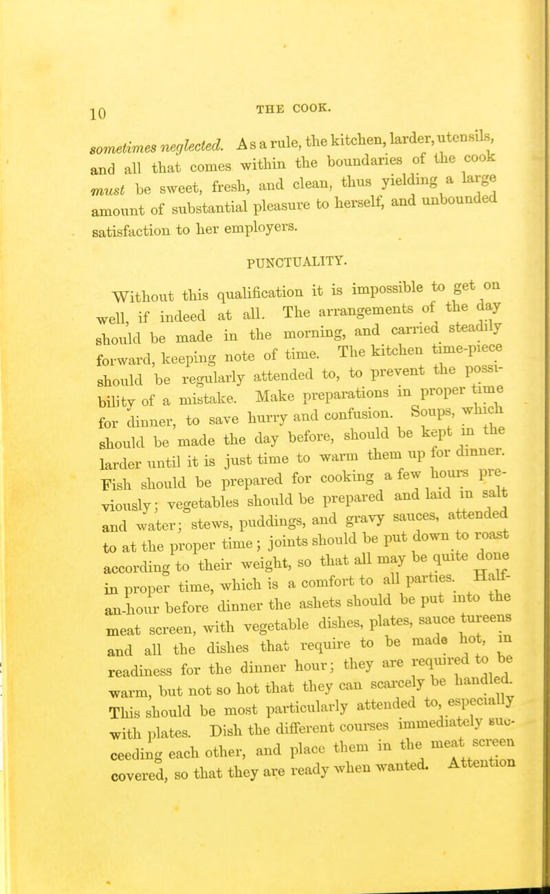 ■j^Q THE COOK. sometvmes neglected. A s a rule, the kitchen, larder, utensils, and all that comes within the boundaries of the cook must be sweet, fresh, and clean, thus yielding a large amount of substantial pleasure to hei^self, and unbounded satisfaction to her employers. PUNCTUALITY. Without this qualification it is impossible to get on well, if indeed at all. The arrangements of the day should be made in the morning, and caniea steaxlily forward, keeping note of time. The kitchen txme-pece should be regularly attended to, to prevent the possi- bility of a mistake. Make preparations m proper time for dinner, to save hurry and confosion. Soups which should be made the day before, should be kept m the larder until it is just time to warm them up for dinner. Eish should be prepared for cooking a few hours pre- viously; vegetables should be prepared and laid m salt and water; stews, puddings, and gravy sauces, attended to at the proper time; joints should be put down o roa.t according to theii' weight, so that all may be quite done in proper time, which is a comfort to all parties. Ha^- an-hour before cUnner the ashets should be put into the xneat screen, with vegetable dishes, plates, sauce tureens and all the dishes that require to be made hot, in readiness for the dinner hour; they are reqinred to be warm, but not so hot that they can scarcely be handled This should be most paiticularly attended to especially with plates. Dish the different courses immediately suc- ceeding each other, and place them in the -e^* -i-een covered, so that they are ready when wani^d. Attention