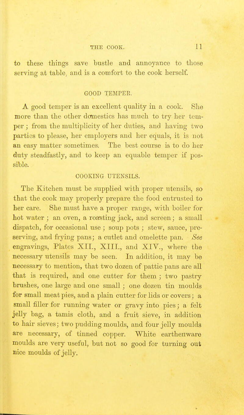 to these things save bustle and annoyance to those serving at table, and is a comfort to the cook herself. GOOD TEMPER. A good temper is an excellent quality in a cook. Slie more than the other domestics has much to try her tem- per ; from the multi25licity of her duties, and having two parties to please, her employers and her equals, it is not an easy matter sometimes. The best course is to do her duty steadfastly, and to keep an equable temper if pos- sible. COOKING UTENSILS. The Kitchen must be supplied with proper utensils, so that the cook may properly prepare the food entrusted to her care. She must have a proper range, with boiler for hot water j an oven, a roasting jack, and screen; a small dispatch, for occasional use ; sowp pots ; stew, saiice, pre- serving, and frying pans; a cutlet and omelette pan. See engravings. Plates XII., XIII., and XIV., where the necessary utensils may be seen. In addition, it may be necessary to mention, that two dozen of pattie pans are aU that is required, and one cutter for them ; two pastry brushes, one large and one small; one dozen tin moulds for small meat pies, and a plain cutter for Hds or covers; a small filler for running water or gravy into pies; a felt jelly bag, a tamis cloth, and a fruit sieve, in addition to hair sieves; two pudding moulds, and four jelly moulds are necessary, of tinned copper. White earthenware moulds are very useful, but not so good for turning out nice moulds of jelly.