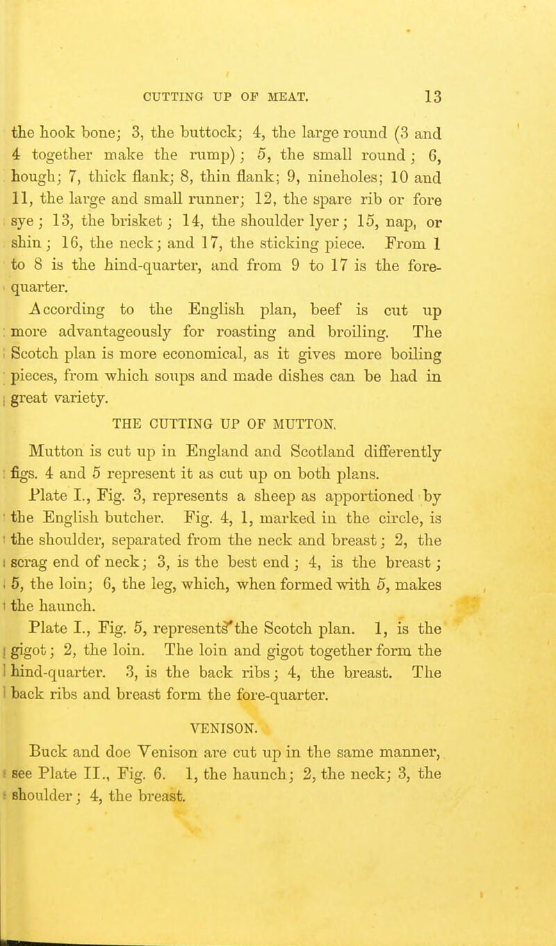 the hook bonej 3, the buttock; 4, the large round (3 and 4 together make the rump); 5, the small round; 6, hough; 7, thick flank; 8, thin flank: 9, nineholes; 10 and 11, the large and small runner; 12, the spare rib or fore sye; 13, the brisket; 14, the shoulder Iyer; 15, nap, or shin ; 16, the neck; and 17, the sticking piece. From 1 to 8 is the hind-quarter, and from 9 to 17 is the fore- quarter. According to the English plan, beef is cut up ; more advantageously for roasting and broiling. The i Scotch plan is more economical, as it gives more boiling ; pieces, from which soups and made dishes can be had in I great variety. THE CUTTING UP OF MUTTON, Mutton is cut up in England and Scotland diflerently : figs. 4 and 5 represent it as cut up on both plans. Plate I., Eig. 3, represents a sheep as apportioned by • the English butcher. Fig. 4, 1, marked in the circle, is • the shoulder, separated from the neck and breast; 2, the 1 scrag end of neck; 3, is the best end ; 4, is the breast; . 5, the loin; 6, the leg, which, when formed with 5, makes I the haunch. Plate I., Fig. 5, represent^the Scotch plan. 1, is the I gigot; 2, the loin. The loin and gigot together form the 1 hind-quarter. 3, is the back ribs; 4, the breast. The 1 back ribs and breast form the fore-quarter. ^HENISON. Buck and doe Venison are cut up in the same manner, ! see Plate II., Fig. 6. 1, the haunch; 2, the neck; 3, the ■ shoulder; 4, the breast.