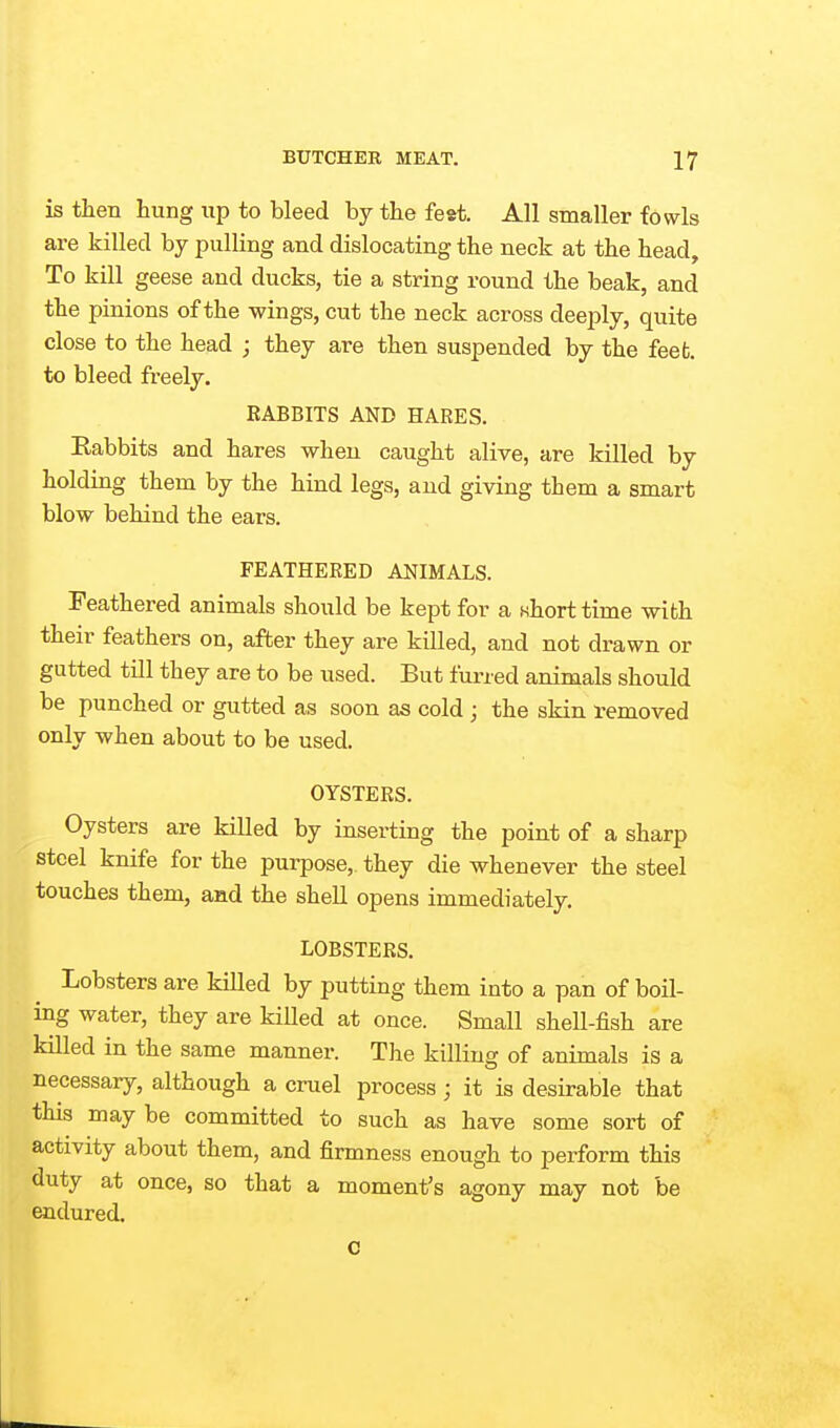 is then hung up to bleed by the feat. All smaller fowls are killed by pulling and dislocating the neck at the head. To kill geese and ducks, tie a string round the beak, and the pinions of the wings, cut the neck across deeply, quite close to the head ; they are then suspended by the feefc. to bleed freely. RABBITS AND HARES. Eabbits and hares when caught alive, are killed by holding them by the hind legs, and giving them a smart blow behind the ears. FEATHERED ANIMALS. Feathered animals should be kept for a whort time with their feathers on, after they are killed, and not drawn or gutted till they are to be used. But furred animals should be punched or gutted as soon as cold; the skin removed only when about to be used. OYSTERS. Oysters are killed by inserting the point of a sharp steel knife for the purpose, they die whenever the steel touches them, and the shell opens immediately. LOBSTERS. Lobsters are killed by putting them into a pan of boil- ing water, they are kiUed at once. Small shell-fish are killed in the same manner. The killing of animals is a necessary, although a cruel process; it is desirable that this may be committed to such as have some sort of activity about them, and firmness enough to perform this duty at once, so that a moment's agony may not be endured. c