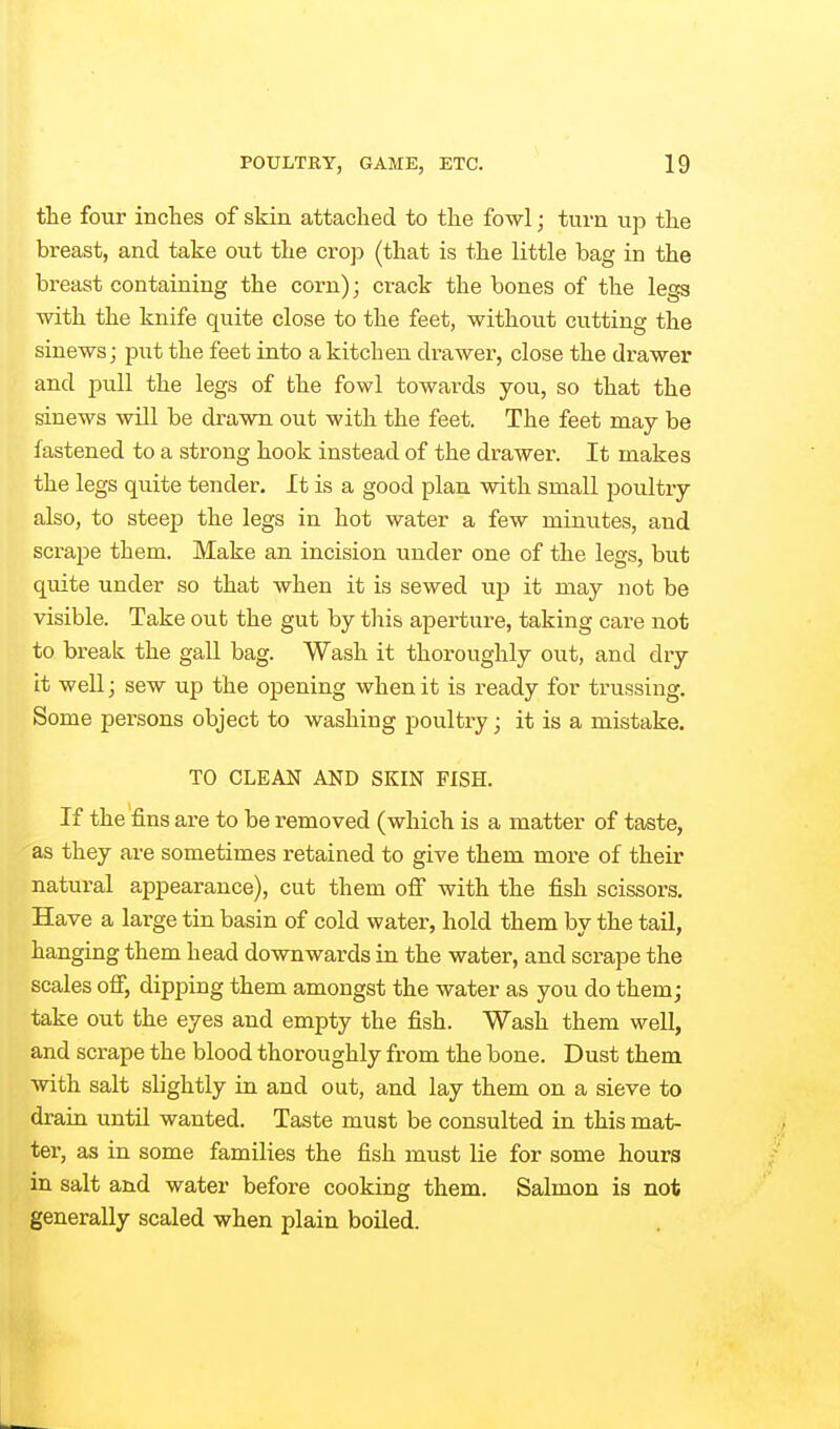 the four inches of skin attached to the fowl; turn up the breast, and take out the crop (that is the little bag in the breast containing the corn); crack the bones of the legs with the knife quite close to the feet, without cutting the sinews J put the feet into a kitchen drawer, close the drawer and pull the legs of the fowl towards you, so that the sinews will be drawn out with the feet. The feet may be fastened to a strong hook instead of the drawer. It makes the legs quite tender. It is a good plan with small poultry also, to steep the legs in hot water a few minutes, and scrape them. Make an incision under one of the legs, but quite under so that when it is sewed up it may not be visible. Take out the gut by this aperture, taking care not to break the gall bag. Wash it thoroughly out, and dry it well; sew up the opening when it is ready for trussing. Some persons object to washing poultry; it is a mistake. TO CLEAN AND SKIN FISH. If the fins are to be removed (which is a matter of taste, as they are sometimes retained to give them more of their natural appearance), cut them off with the fish scissors. Have a large tin basin of cold water, hold them by the tail, hanging them head downwards in the water, and scrape the scales off, dipping them amongst the water as you do them; take out the eyes and empty the fish. Wash them well, and scrape the blood thoroughly from the bone. Dust them with salt slightly in and out, and lay them on a sieve to drain until wanted. Taste must be consulted in this mat- ter, as in some families the fish must lie for some hours in salt and water before cooking them. Salmon is not generally scaled when plain boiled.