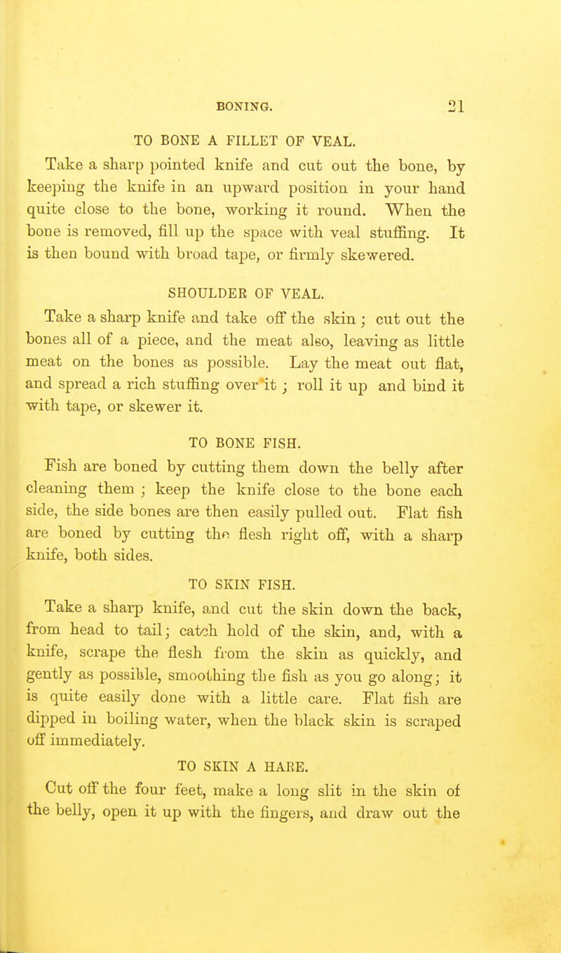 TO BONE A FILLET OF VEAL. Take a sharp pointed knife and cut out the bone, by- keeping the knife in an upward position in your hand quite close to the bone, working it round. When the bone is removed, fill up the space with veal stuffing. It is then bound with broad tape, or firmly skewered. SHOULDER OF VEAL. Take a sharp knife and take ofi the skin ; cut out the bones all of a piece, and the meat also, leaving as little meat on the bones as possible. Lay the meat out flat, and spread a rich stuffing over it ; roll it up and bind it with tape, or skewer it. TO BONE FISH. Fish are boned by cutting them down the belly after cleaning them ; keep the knife close to the bone each side, the side bones are then easily pulled out. Flat fish are boned by cutting thf^ flesh right off, with a sharp knife, both sides. TO SKIN FISH. Take a sharp knife, and cut the skin down the back, from head to tail; catoh hold of the skin, and, with a knife, scrape the flesh from the skin as quickly, and gently as possible, smoothing the fish as you go along; it is quite easily done with a little care. Flat fish are dipped in boiling water, when the black skin is scraped off' immediately. TO SKIN A HARE. Cut off the four feet, make a long slit in the skin of the belly, open it up with the fingers, and draw out the