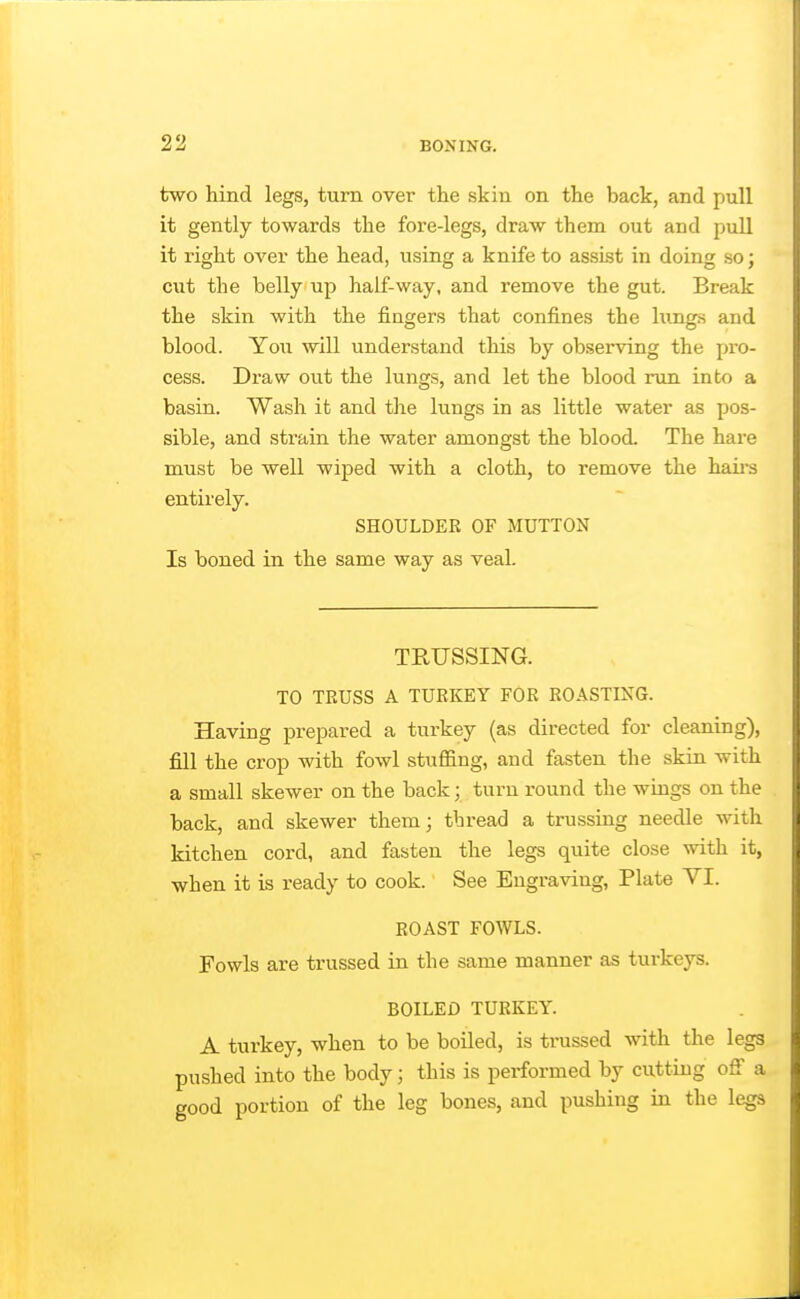 two hind legs, turn over the skin on the back, and pull it gently towards the fore-legs, draw them out and pull it right over the head, using a knife to assist in doing so; cut the belly up half-way, and remove the gut. Break the skin with the fingers that confines the lungs and blood. You will understand this by observing the pro- cess. Draw out the lungs, and let the blood run into a basin. Wash it and the lungs in as little water as pos- sible, and strain the water amongst the blood. The hare must be well wiped with a cloth, to remove the haii-s entirely. SHOULDER OF MUTTON Is boned in the same way as veal. TRUSSING. TO TRUSS A TURKEY FOR ROASTING. Having prepared a turkey (as directed for cleaning), fill the crop with fowl stufiing, and fasten the skin with a small skewer on the back; turn round the wings on the back, and skewer them; thread a trussing needle with kitchen cord, and fasten the legs quite close with it, when it is ready to cook. See Engraving, Plate VI. ROAST FOWLS. Fowls are trussed in the same manner as turkeys. BOILED TURKEY. A turkey, when to be boiled, is ti-ussed with the legs pushed into the body; this is performed by cutting ofi a good portion of the leg bones, and pushing in the legs