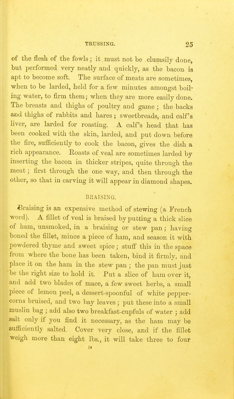 of the flesli of the fowls; it must not be clumsily done, but performed very neatly and quickly, as the bacon is apt to become soft. The surface of meats are sometimes, ■when to be larded, held for a few minutes amongst boil- ing water, to firm them; when they are more easily done. The breasts and thighs of poultry and game ; the backs and thighs of rabbits and hares ; sweetbreads, and calf's Hver, are larded for roasting. A calf's head that lias been cooked with the skin, larded, and put down before the fire, sufficiently to cook the bacon, gives the dish a rich appearance. Eoasts of veal are sometimes larded by inserting the bacon in thicker stripes, quite through the meat; first through the one way, and then through the other, so that in carving it will appear in diamond shapes. BRAISING. Praising is an expensive method of stewing (a French word). A fillet of veal is braised by putting a thick slice of ham, unsmoked, in a braising or stew pan; having boned the fillet, mince a piece of ham, and season it with powdered thyme and sweet spice; stuff this in the space from where the bone has been taken, bind it firmly, and place it on the ham in the stew pan ; the pan must just be the right size to hold it. Put a slice of ham over it, and add two blades of mace, a few sweet herbs, a small piece of lemon peel, a dessert-spoonful of white pepper- corns bruised, and two bay leaves; put these into a small muslin bag ; add also two breakfast-cupfuls of water ; add salt only if you find it necessary, as the ham may be sufficiently salted. Cover very close, and if the fillet weigh more than eight lbs., it will take three to four