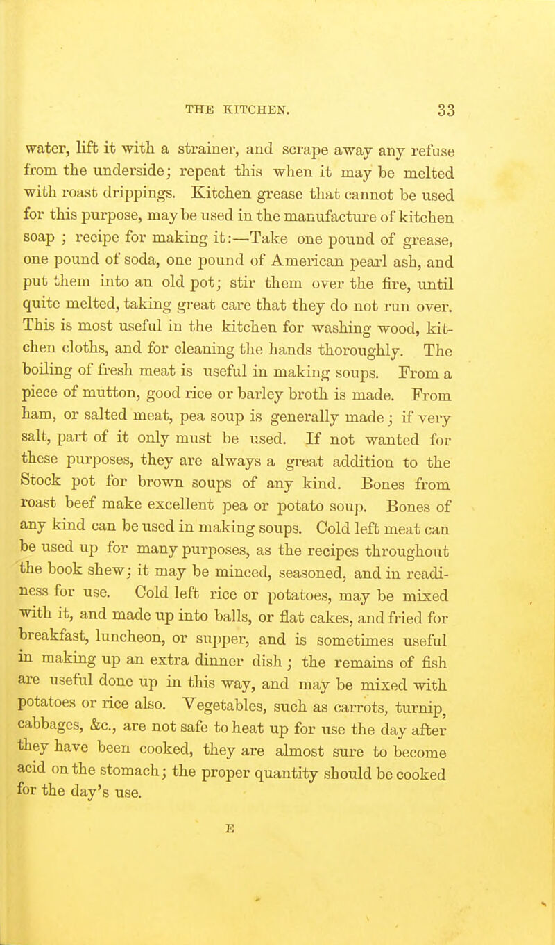 water, lift it with a strainer, and scrape away any refuse from the underside; repeat this when it may be melted with roast drippings. Kitchen grease that cannot be used for this purpose, maybe used in the manufacture of kitchen soap ; recipe for making it:—Take one pound of grease, one pound of soda, one pound of American pearl ash, and put them into an old pot; stir them over the fire, until quite melted, taking great care that they do not run over. This is most useful in the kitchen for washing wood, kit- chen cloths, and for cleaning the hands thoroughly. The boiling of fresh meat is useful in making soups. From a piece of mutton, good rice or barley broth is made. From ham, or salted meat, pea soup is generally made; if very salt, part of it only must be used. If not wanted for these purposes, they are always a great addition to the Stock pot for brown soups of any kind. Bones from roast beef make excellent pea or potato soup. Bones of any kind can be used in making soups. Cold left meat can be used up for many purposes, as the recipes throughout the book shew; it may be minced, seasoned, and in readi- ness for use. Cold left rice or potatoes, may be mixed with it, and made up into balls, or flat cakes, and fried for breakfast, luncheon, or suj^per, and is sometimes useful in making up an extra dinner dish ; the remains of fish are useful done up in this way, and may be mixed with potatoes or rice also. Vegetables, such as carrots, turnip^ cabbages, &c., are not safe to heat up for use the day after they have been cooked, they are almost sure to become acid on the stomach; the proper quantity should be cooked for the day's use. E