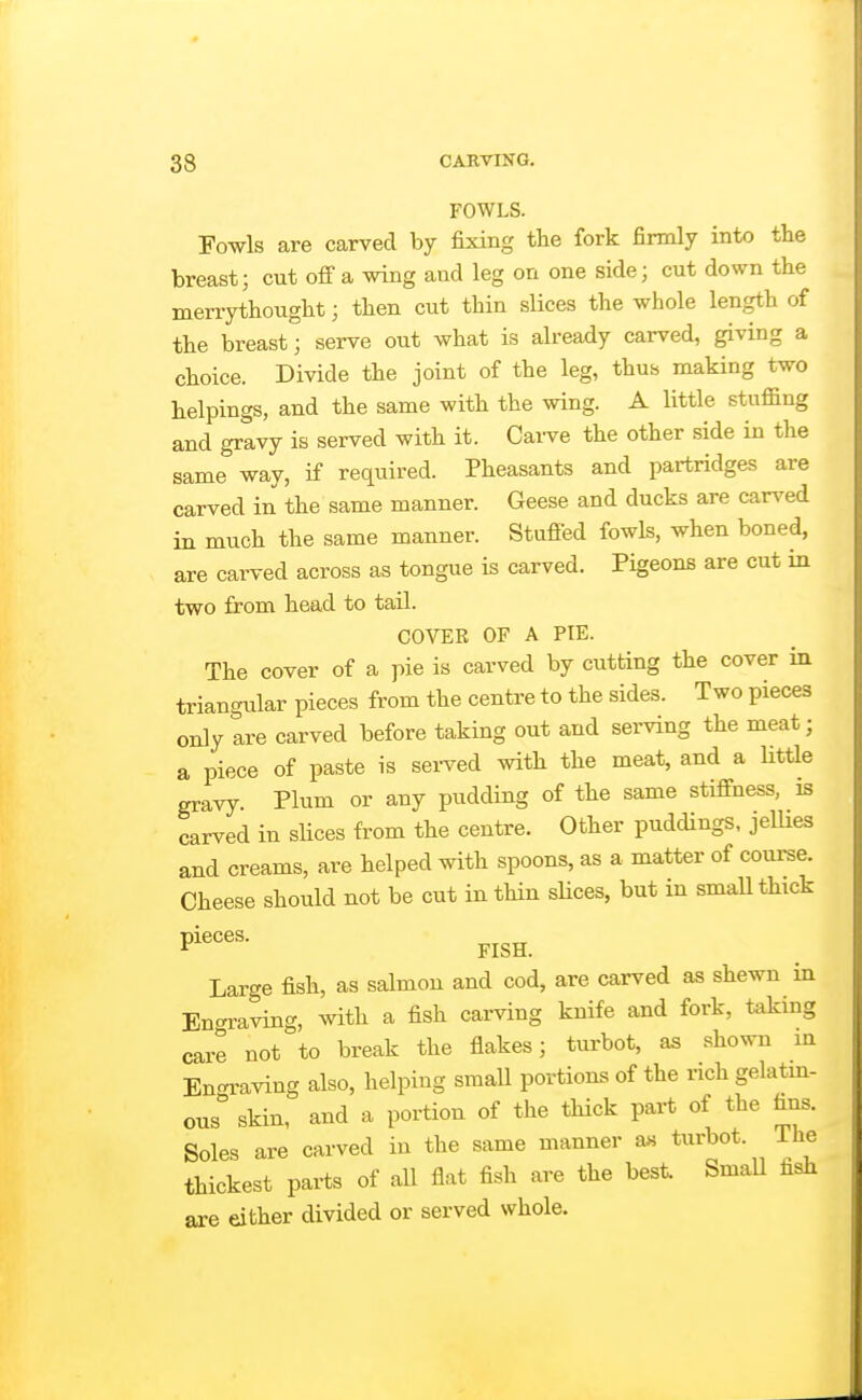 FOWLS. Fowls are carved by fixing the fork firmly into the breast; cut off a wing and leg on one side; cut down the merrythought; then cut thin slices the whole length of the breast; serve out what is already carved, giving a choice. Divide the joint of the leg, thus making two helpings, and the same with the wing. A little stuffing and gravy is served with it. Carve the other side in the same way, if required. Pheasants and partridges are carved in the same manner. Geese and ducks are car^^ed in much the same manner. Stufied fowls, when boned, are carved across as tongue is carved. Pigeons are cut in two from head to taU. COVER OF A PIE. The cover of a pie is carved by cutting the cover in triangular pieces from the centre to the sides. Two pieces only are carved before taking out and serving the meat; a piece of paste is served with the meat, and a little gravy Plum or any pudding of the same stiffness, is carved in slices from the centre. Other puddings, jeUies and creams, are helped with spoons, as a matter of course. Cheese should not be cut in thin sHces, but in small thick Pi^^'^- FISH. Large fish, as salmon and cod, are carved as shewn in Engi-aving, with a fish carving knife and fork, taking care not to break the flakes; turbot, as shown m En^i-aving also, helping small portions of the rich gelatm- ous skin, and a portion of the thick part of the h^. Soles are carved in the same manner a« turbot. ihe thickest parts of all flat fish are the best. SmaU fish are either divided or served whole.