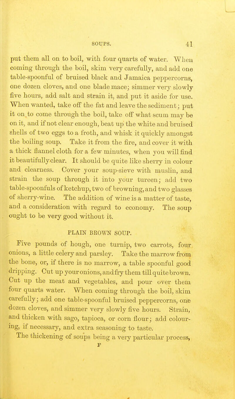 put them all on to boil, with four quarts of water. Wheu coming through the boil, skim very carefully, and add one table-spoonful of bruised black and Jamaica peppercorns, one dozen cloves, and one blade mace; simmer very slowly five hours, add salt and strain it, and put it aside for use. When wanted, take off the fat and leave the sediment; put it on.to come through the boil, take off what scum may be on it, and if not clear enough, beat up the white and bruised shells of two eggs to a froth, and whisk it quickly amongst the boiling soup. Take it from the fire, and cover it with a thick flannel cloth for a few minutes, when you will find it beautifully clear. It should be quite like sherry in colour and clearness. Cover your soup-sieve with muslin, and strain the soup through it into your tureen; add two table-spoonfuls of ketchup, two of browning, and two glasses of sherry-wine. The addition of wine is a matter of taste, and a consideration with regard to economy. The soup ought to be very good without it. PLAIN BEOWN SOUP. Five pounds of hough, one turnip, two carrots, four onions, a little celery and parsley. Take the marrow from the bone, or, if there is no marrow, a table spoonful good dripping. Cut up your onions, and fry them till quite brown. Cut up the meat and vegetables, and pour over them four quarts water. When comiug through the boil, skim carefully; add one table-spoonful bruised peppercorns, one dozen cloves, and simmer very slowly five hours. Strain, and thicken with sago, tapioca, or corn flour; add colour- ing, if necessary, and extra seasoning to taste. The thickening of soups being a veiy particular process,