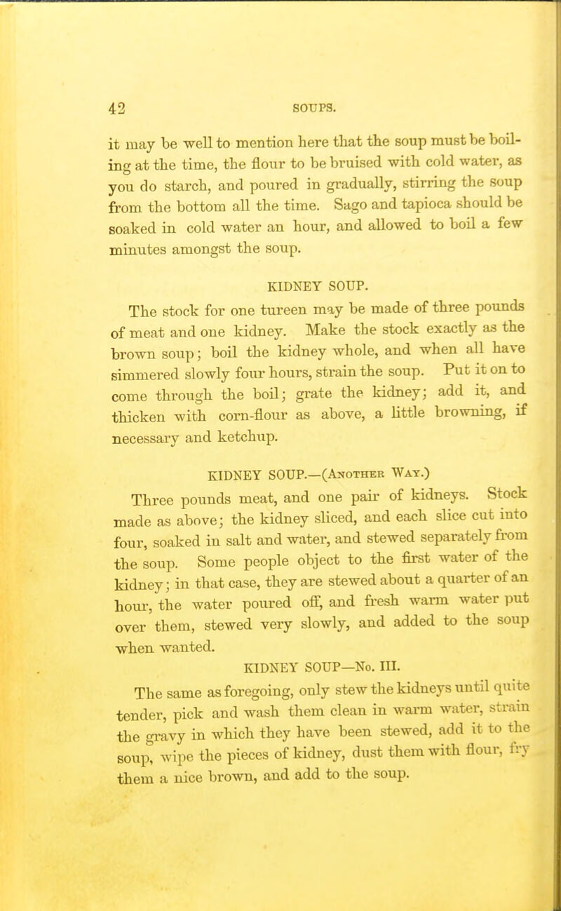 it may be well to mention here that the soup must be boU- inf^ at the time, the flour to be bruised with cold water, as you do starch, and poured in gradually, stirrmg the soup from the bottom aU the time. Sago and tapioca should be soaked in cold water an hour, and allowed to boil a few minutes amongst the soup. KIDNEY SOUP. The stock for one tureen may be made of three pounds of meat and one kidney. Make the stock exactly as the brown soup; boil the kidney whole, and when all have simmered slowly four hours, strain the soup. Put it on to come through the boU; grate the kidney; add it, and thicken with corn-flour as above, a little browning, if necessary and ketchup. KIDNEY SOUP.—(AifOTHER Wat.) Three pounds meat, and one pair of kidneys. Stock made as above; the kidney sliced, and each slice cut into four, soaked in salt and water, and stewed separately fi-om the soup. Some people object to the first water of the kidney; in that case, they are stewed about a quarter of an hour, the water poured off, and fresh warm water put over them, stewed very slowly, and added to the soup when wanted. KIDNEY SOUP—No. IH. The same as foregoing, only stew the kidneys until quite tender, pick and wash them clean in warm water, strain the gi-avy in which they have been stewed, add it to the soup* wipe the pieces of kidney, dust them with flour, fry them a nice brown, and add to the soup.