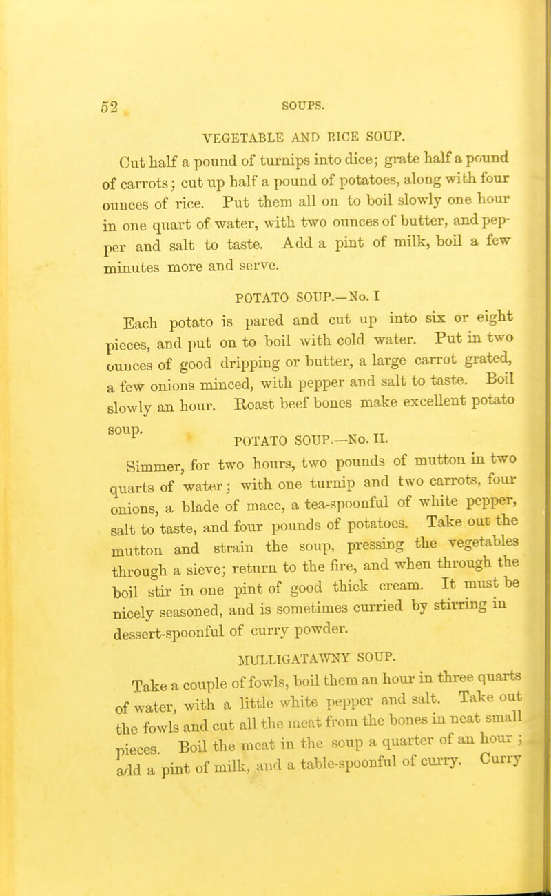 VEGETABLE AND RICE SOUP. Cut half a pound of turnips into dice; grate half a pound of carrots; cut up half a pound of potatoes, along with four ounces of rice. Put them all on to boil slowly one hour in one quart of water, with two ounces of butter, and pep- per and salt to taste. Add a pint of milk, boil a few minutes more and serve. POTATO SOUP.—No. I Each potato is pared and cut up into six or eight pieces, and put on to boil with cold water. Put in two ounces of good dripping or butter, a large carrot grat«d, a few onions minced, with pepper and salt to taste. Boil slowly an hour. Roast beef bones make excellent potato POTATO SOUP.—No. II. Simmer, for two hours, two pounds of mutton in two quarts of water; with one turnip and two carrots, four onions, a blade of mace, a tea-spoonful of white pepper, salt to taste, and four pounds of potatoes. Take out the mutton and strain the soup, pressing the vegetables through a sieve; return to the fire, and when through the boil stir in one pint of good thick cream. It must be nicely seasoned, and is sometimes curried by stii-ring in dessert-spoonful of curry powder. MULLIGATAWNY SOUP. Take a couple of fowls, boil them an horn- in three quarts of water, with a little white pepper and salt. Take out the fowls and cut all the meat from the bones m neat small pieces Boil the meat in the soup a quarter of an hour ; add a pint of milk, and a table-spoonful of curry. Curry