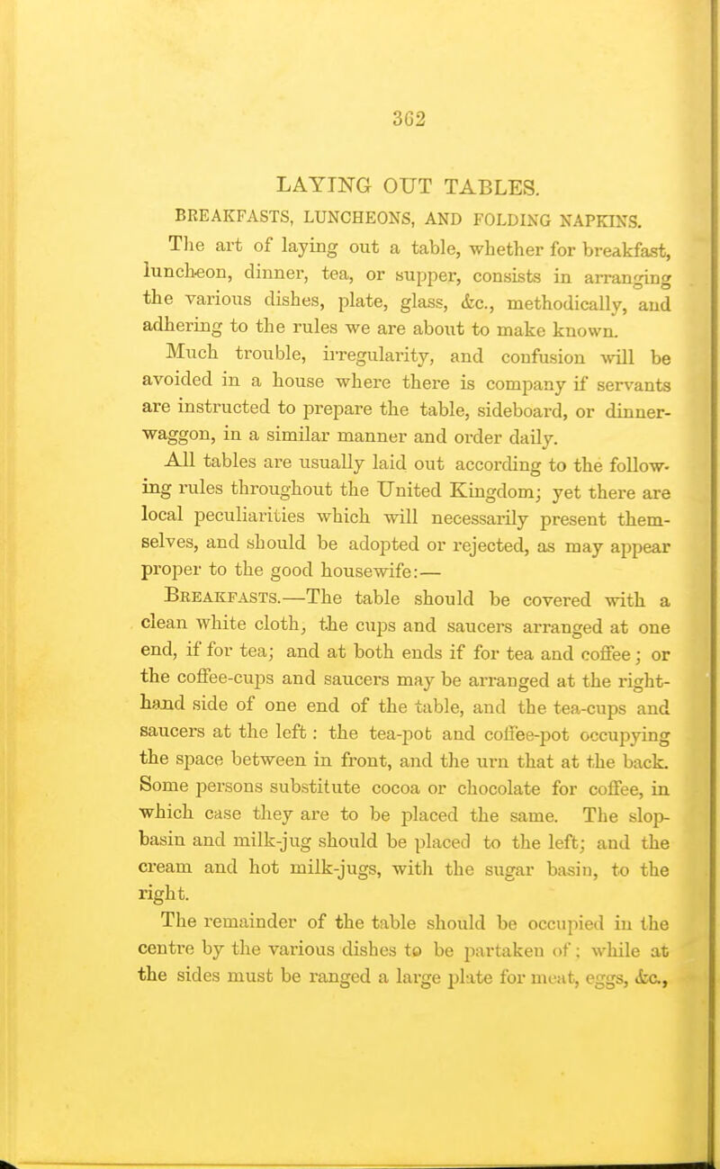 3C2 LAYING OUT TABLES. BREAKFASTS, LUNCHEONS, AND FOLDING NAPKINS. Tlie art of laying out a table, whether for breakfast, luncheon, dinnei', tea, or supper, consists in ai-ranging the various dishes, plate, glass, &c., methodically, and adhering to the rules we are about to make known. Much trouble, irregularity, and confusion will be avoided in a house where there is company if servants are instructed to prepare the table, sideboard, or dinner- waggon, in a similar manner and order daily. AJl tables are usually laid out according to the follow- ing rules throughout the United Kingdom; yet there are local peculiarities which will necessarily present them- selves, and should be adopted or rejected, as may appear proper to the good housewife:— Breakfasts.—The table should be covered with a clean white cloth^ the cups and saucers arranged at one end, if for tea; and at both ends if for tea and coffee; or the coffee-cups and saucers may be arranged at the right- hand side of one end of the table, and the tea-cups and saucers at the left: the tea-pot and coffee-pot occupying the sjjace between in front, and the urn that at the back. Some persons substitute cocoa or chocolate for coffee, in which case they are to be j)laced the same. The slop- basin and milk-jug should be placed to the left; and the cream and hot milk-jugs, with the sugar basin, to the right. The remainder of the table should be occupied in the centi-e by the various dishes to be partaken of; while at the sides must be ranged a large plate for meat, eggs, <fec.,