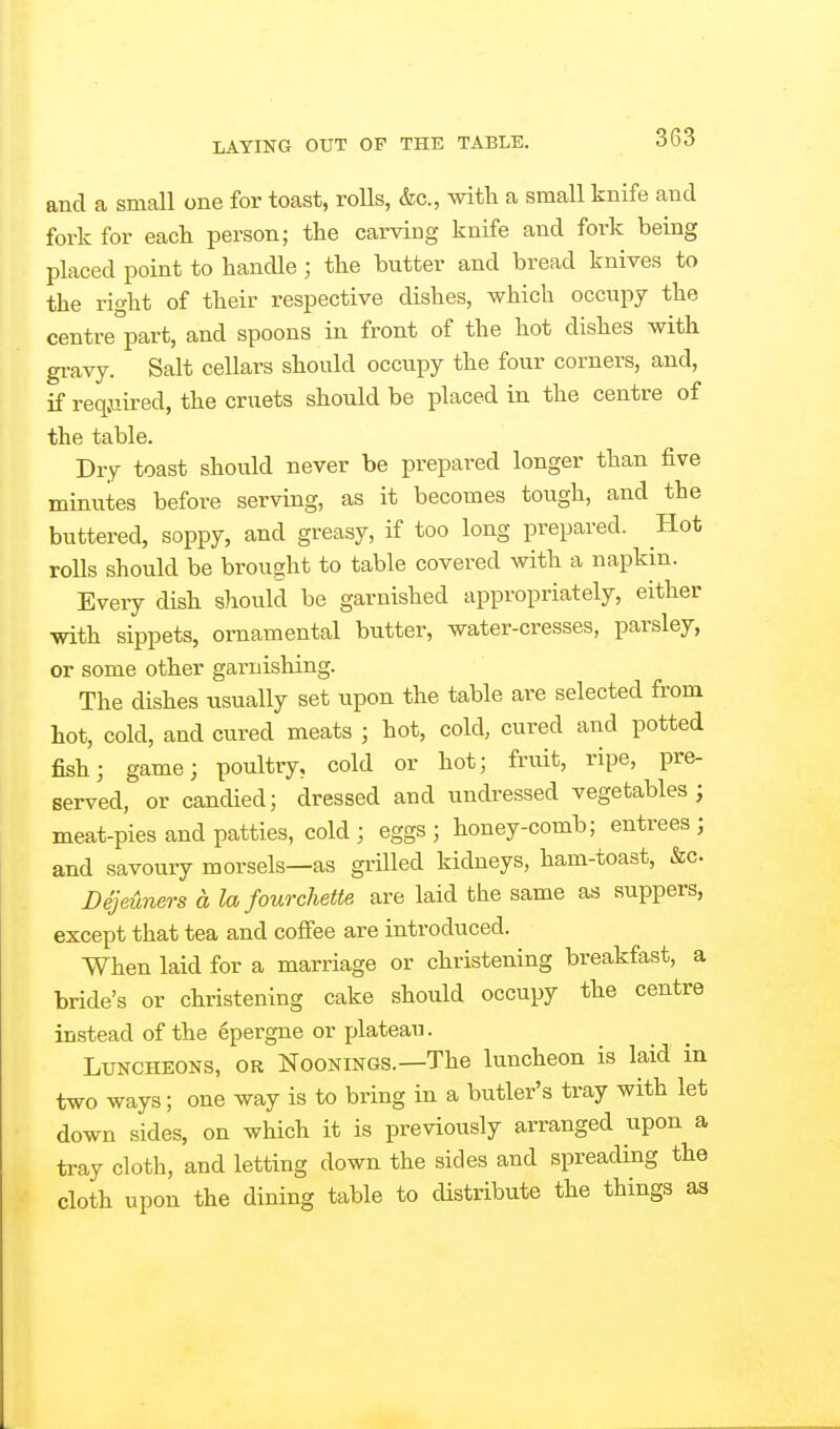 and a small one for toast, rolls, &c., with a small knife and fork for each person; the carving knife and fork being placed point to handle ; the butter and bread knives to the right of their respective dishes, which occupy the centre part, and spoons in front of the hot dishes with gravy. Salt cellars should occupy the four corners, and, if reqjiired, the cruets should be placed in the centre of the table. Dry toast should never be prepared longer than five minutes before serving, as it becomes tough, and the buttered, soppy, and greasy, if too long prepared. Hot rolls should be brought to table covered with a napkin. Every dish should be garnished appropriately, either ■with sippets, ornamental butter, water-cresses, parsley, or some other garnishing. The dishes usually set upon the table are selected from hot, cold, and cured meats ; hot, cold, cured and potted fish; game; poultry, cold or hot; fruit, ripe, pre- served, or candied; dressed and undressed vegetables; meat-pies and patties, cold; eggs; honey-comb; entrees; and savoury morsels—as grilled kidneys, ham-toast, &c. Dejeuners a la fourchette are laid the same as suppers, except that tea and cofi'ee are introduced. When laid for a marriage or christening breakfast, a bride's or christening cake should occupy the centre instead of the epergne or plateau. Luncheons, or Noonings.—The luncheon is laid in two ways; one way is to bring in a butler's tray with let down sides, on which it is previously arranged upon a tray cloth, and letting down the sides and spreading the cloth upon the dining table to distribute the things as