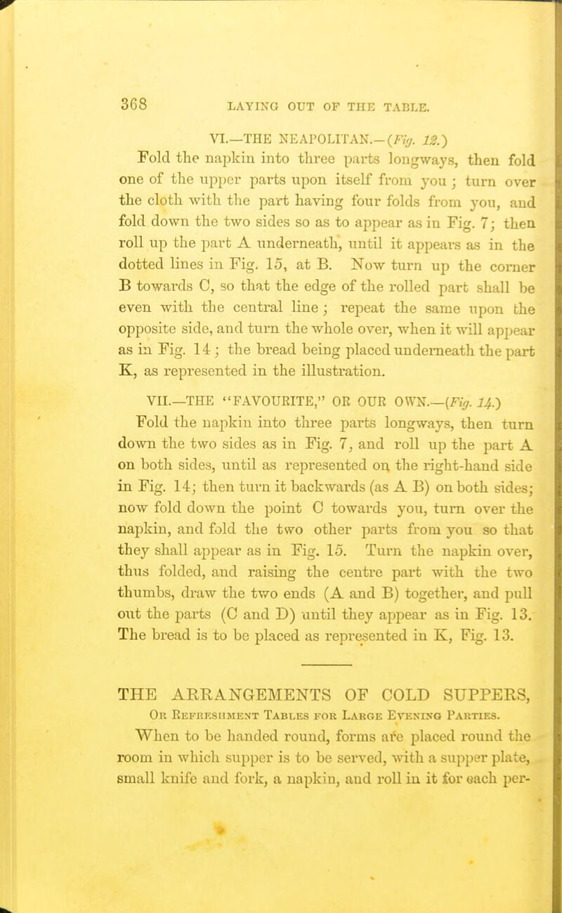 VI.—THE NEAPOLITAN.—(/•%. 12.) Fold tlie najjkin into three parts longways, then fold one of the upper parts upon itself from you ; turn over the cloth with the part having four folds from you, and fold down the two sides so as to appear as in Fig. 7; then roll up the part A underneath, until it appears as in the dotted lines in Fig. 15, at B. Now turn up the comer B towards C, so that the edge of the rolled part shall be even with the central line ; repeat the same upon the opposite side, and turn the whole over, when it will apjiear as in Fig. 14 ; the bread being placed underneath the part K, as represented in the illustration. VII.—THE FAVOURITE, OR OUR OWN.—(FiV?. i^.) Fold the napkin into three parts longways, then turn down the two sides as in Fig. 7, and roll up the part A on both sides, until as represented on the right-hand side in Fig. 14; then turn it backwards (as A B) on both sides; now fold down the point C towards you, turn over the napkin, and fold the tsvo other parts from you so that they shall appear as in Fig. 15. Turn the napkin over, thus folded, and raising the centre part with the two thumbs, draw the two ends (A and B) together, and pull out the parts (C and D) until they appear as in Fig. 13. The bread is to be placed as represented in K, Fig. 13. THE ARRANGEMENTS OF COLD SUPPERS, Or Refrksument Tables for Large Evening Parties. When to be handed round, forms are 25laced round tlie room in which supper is to be served, with a supper plate, small knife and foi'k, a napkin, and roll in it for each pei*-