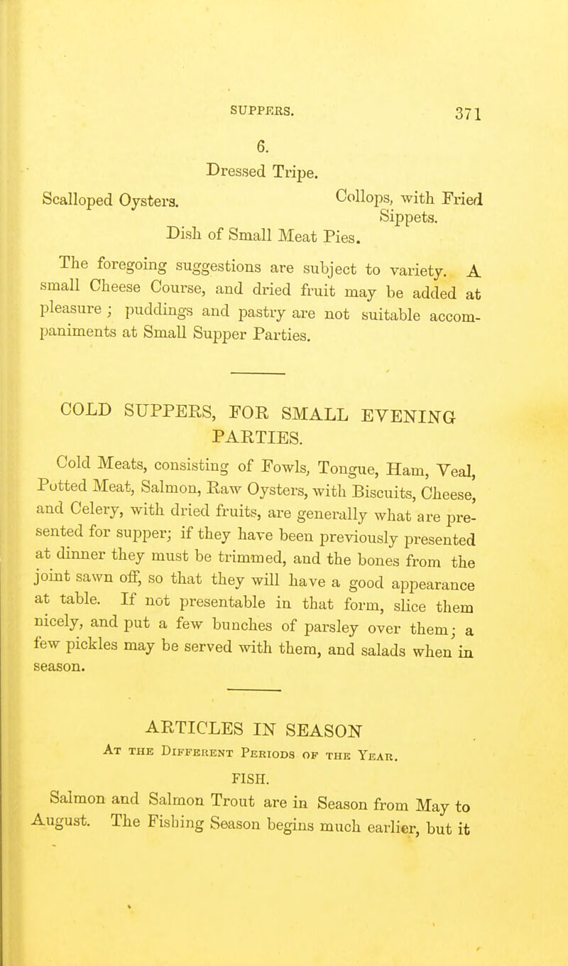 6. Dressed Tripe. Scalloped Oysters. CoUops, with Fried Sippets. Dish of Small Meat Pies. The foregoing suggestions are subject to variety. A small Cheese Course, and di-ied fruit may be added at pleasure ; puddings and pastry are not suitable accom- paniments at Small Supper Parties. COLD SUPPERS, FOR SMALL EVENING PARTIES. Cold Meats, consisting of Fowls, Tongue, Ham, Veal, Potted Meat, Salmon, Raw Oysters, with Biscuits, Cheese' and Celery, with dried fruits, are generally what are pre- sented for supper; if they have been previously presented at dinner they must be trimmed, and the bones from the joint sawn off, so that they will have a good appearance at table. If not presentable in that form, slice them nicely, and put a few bunches of parsley over them; a few pickles may be served with them, and salads when in season. ARTICLES IN SEASON At the Different Periods of the Year. FISH. Salmon and Salmon Trout are in Season from May to August. The Fishing Season begins much eariier, but it