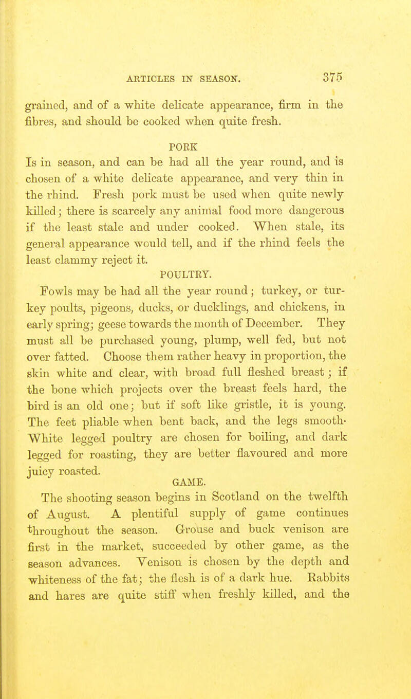 grained, and of a white delicate appearance, firm in the fibres, and should be cooked when quite fresh. PORK Is in season, and can be had all the year round, and is chosen of a white delicate appearance, and very thin in the rhind. Fresh pork must be used when quite newly killed; there is scarcely any animal food more dangerous if the least stale and under cooked. When stale, its general appearance would tell, and if the rhind feels the least clammy reject it. POULTKY. Fowls may be had all the year round ; turkey, or tur- key poults, jMgeons, ducks, or ducklings, and chickens, in early spring; geese towards the month of December. They must all be purchased young, plump, well fed, but not over fatted. Choose them rather heavy in proportion, the skin white and clear, with broad full fleshed breast; if the bone which projects over the breast feels hard, the bird is an old one; but if soft like gristle, it is young. The feet pliable when bent back, and the legs smooth- White legged poultry are chosen for boiling, and dark legged for roasting, they are better flavoured and more juicy roasted. GAME. The shooting season begins in Scotland on the twelfth of August. A plentiful supply of game continues throughout the season. Grouse and buck venison are first in the market, succeeded by other game, as the season advances. Yenison is chosen by the depth and whiteness of the fat; the flesh is of a dark hue. Rabbits and hares are quite stifi when freshly killed, and the