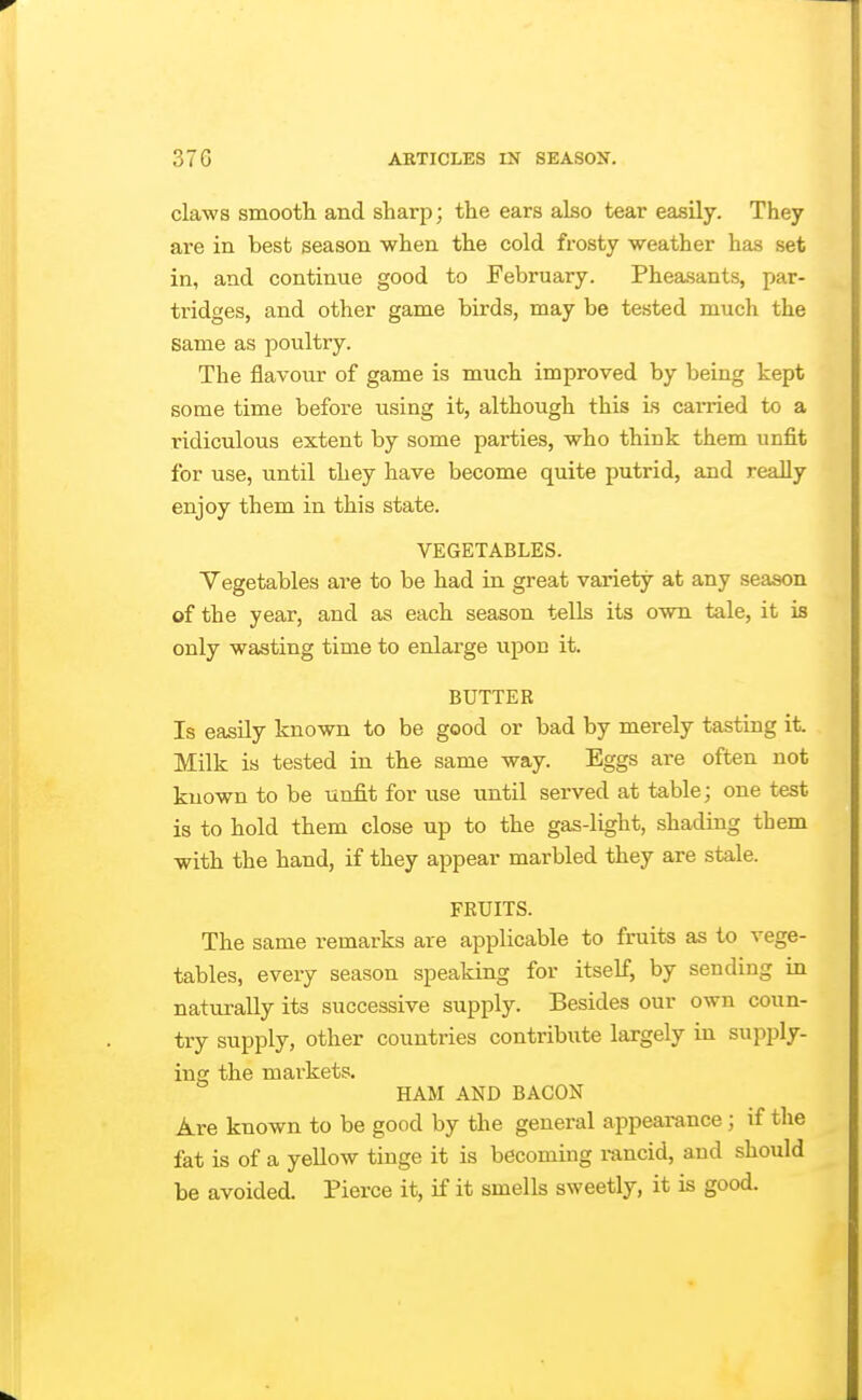 claws smooth and sharp; the ears also tear easily. They are in best season when the cold frosty weather has set in, and continue good to February. Pheasants, par- tridges, and other game birds, may be tested much the same as poultry. The flavour of game is much improved by being kept some time before using it, although this is carried to a ridiculous extent by some parties, who think them unfit for use, until they have become quite putrid, and really enjoy them in this state. VEGETABLES. Vegetables are to be had in great variety at any season of the year, and as each season tells its own tale, it is only wasting time to enlarge upon it. BUTTER Is easily known to be good or bad by merely tasting it. Milk is tested in the same way. Eggs are often not known to be unfit for use until served at table; one test is to hold them close up to the gas-light, shading them with the hand, if they appear marbled they are stale. FRUITS. The same remarks are applicable to fruits as to vege- tables, every season speaking for itself, by sending in naturally its successive supply. Besides our own coun- try supply, other countries contribute largely in supply- ing the markets. HAM AND BACON Are known to be good by the general appearance; if the fat is of a yellow tinge it is becoming rancid, and should be avoided. Pierce it, if it smells sweetly, it is good.