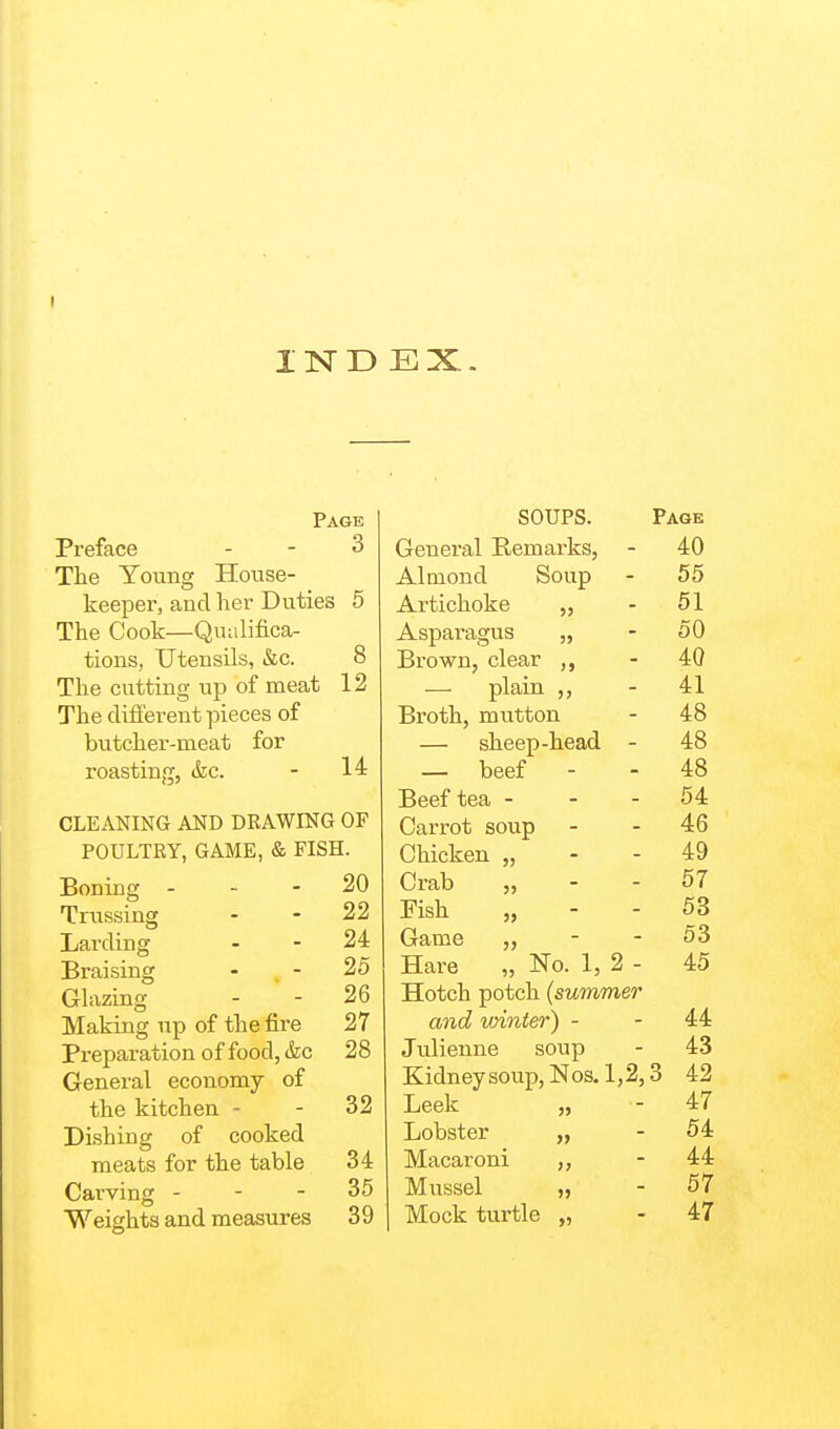 IND EX. Page Preface . - 3 The Young House- keeper, and her Duties 5 The Cook—Qualifica- tions, Utensils, &c. 8 The cutting up of meat 12 The different pieces of butcher-meat for roasting, &c. - 14 CLEANING AND DRAWING OF POULTRY, GAME, & FISH. Boning - - - 20 Trussing - - 22 Larding . - 24 Braising - . - 25 Glazing - - 26 Making up of the fire 27 Preparation of food, (fee 28 General economy of the kitchen - - 32 Dishing of cooked meats for the table 34 Carving - - - 35 Weights and measures 39 SOUPS. Page General Remarks, - 40 Almond Soup - 55 Artichoke „ - 51 Asparagus „ - 50 Brown, clear „ - 40 plain ,, - 41 Broth, mutton - 48 — sheep-head - 48 — beef - - 48 Beef tea - - - 54 Carrot soup - - 46 Chicken „ - - 49 Crab „ - - 57 Fish „ - - 53 Game - - 53 Hare „ No. 1, 2 - 45 Hotch potch (summer and vjinter) - - 44 Julienne soup - 43 Kidneysoup,Nos.l,2,3 42 Leek „ - 47 Lobster „ - 54 Macaroni ,, - 44 Mussel „ - 57 Mock turtle „ - 47