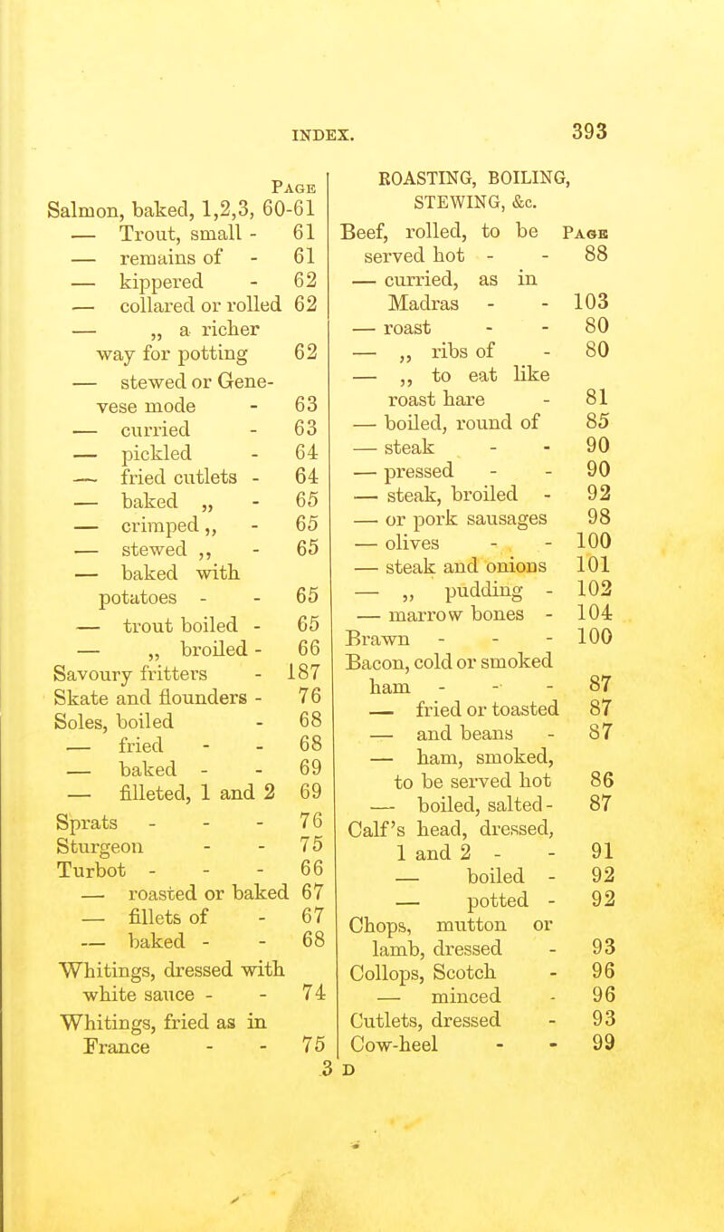 Page Salmon, baked, 1,2,3, 60-61 — Trout, small - 61 — remains of - 61 — kippered - 62 — collared or rolled 62 — „ a richer way for potting 62 — stewed or Gene- vese mode - 63 — curried - 63 — pickled - 64 — fried cutlets - 64 — baked „ - 65 — crimped,, - 65 — stewed ,, - 65 — baked with potatoes - - 65 — trout boiled - 65 — „ broiled - 66 Savoury fritters - 187 Skate and flounders - 76 Soles, boiled - 68 — fried - - 68 — baked - - 69 — filleted, 1 and 2 69 Sprats - - - 76 Sturgeon - - 75 Turbot - - - 66 — roasted or baked 67 — fillets of - 67 — baked - - 68 Whitings, dressed with white sauce - - 74 Whitings, fried as in France - - 75 3 EOASTING, BOILING, STEWING, &c. Beef, rolled, to be Page served hot - - 88 — curried, as in Madras - - 103 — roast - - 80 — „ ribs of - 80 — to eat like roast hare - 81 — boiled, round of 85 — steak - - 90 — pressed - - 90 — steak, broiled - 92 — or pork sausages 98 — olives - - 100 — steak and onions 101 — „ pudding - 102 — marrow bones - 104 Brawn - - - 100 Bacon, cold or smoked ham - - - 87 — fried or toasted 87 — and beans - 87 — ham, smoked, to be served hot 86 — boiled, salted- 87 Calf's head, dressed, 1 and 2 - - 91 — boiled - 92 — potted - 92 Chops, mutton or lamb, dressed - 93 Oollops, Scotch - 96 — minced - 96 Cutlets, dressed - 93 Cow-heel - - 99 D