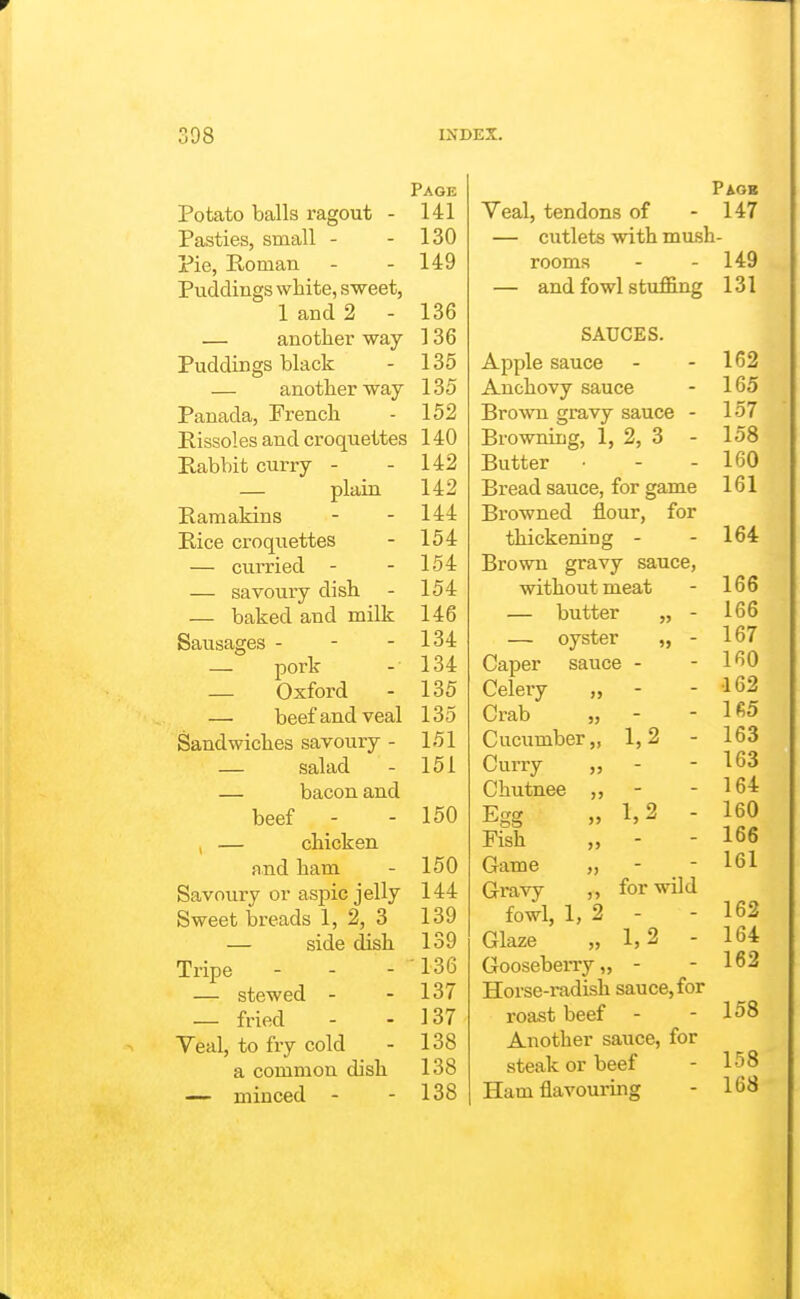 Page Potato balls ragout - 141 Pasties, small - - 130 Pie, Roman - - 149 Puddings white, sweet, 1 and 2 - 136 — another way 136 Puddings black - 135 — another way 135 Panada, French - 152 Rissoles and croquettes 140 Rabbit curry - - 142 — plain 142 Raraakins - - 144 Rice ci-oqiiettes - 154 — curried - - 154 — savoury dish - 154 — baked and milk 146 Sausages - - - 134 — pork - 134 — Oxford - 135 — beef and veal 135 Sandwiches savoury - 151 — salad - 151 — bacon and beef - - 150 , — chicken and ham - 150 Savoury or aspic jelly 144 Sweet breads 1, 2, 3 139 — side dish 139 Tripe - - - 136 — stewed - - 137 — fried - - 137 Veal, to fry cold - 138 a common dish 138 — minced - - 138 Pagb Veal, tendons of - 147 — cutlets with mush- rooms - - 149 — and fowl stuflB.ng 131 SAUCES. Apple sauce Anchovy sauce Brown gravy sauce - Browning, 1, 2, 3 Butter Bread sauce, for game Browned flour, for thickening - Brown gravy sauce, without meat — butter „ - — oyster „ - Caper sauce - Celery „ - Crab „ - Cucumber,, 1,2 Curry Chutnee Egg 1,2 Fish Game - Gravy „ for wild fowl, 1, 2 - Glaze ,> 1, 2 Gooseberry „ - Horse-radish sauce, for roast beef Another sauce, for steak or beef Ham flavouring 162 165 157 158 160 161 164 166 166 167 160 •162 165 163 163 164 160 166 161 162 164 162 158 158 168