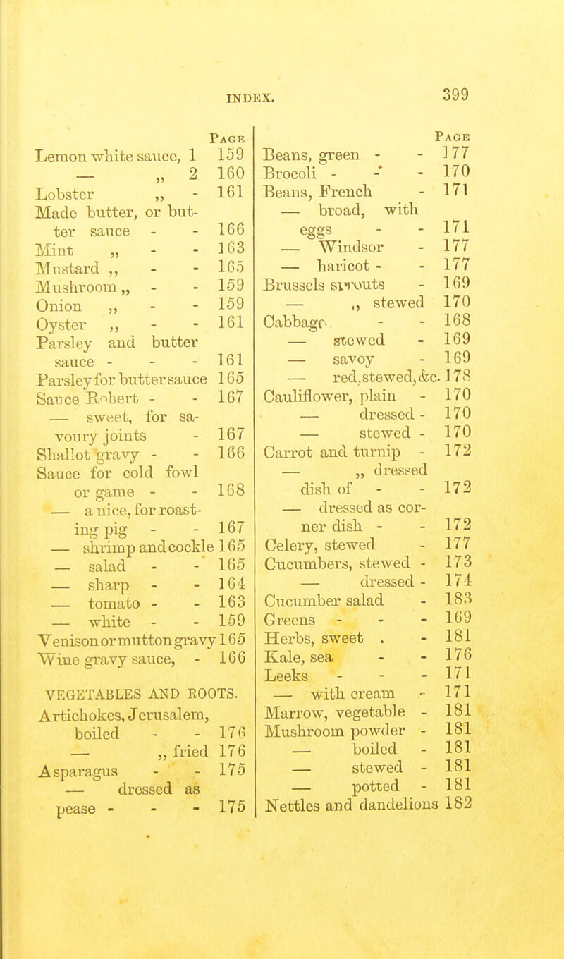 Page Lemon white sauce, 1 159 _ „ 2 160 Lobster ,, - 161 Made butter, or but- ter sauce - - 166 Miut „ - - 163 Mustard ,, - - 165 Mushroom,, - - 159 Onion „ - - 159 Oyster „ - - 161 Parsley and butter sauce - - - 161 Parsley for butter sauce 165 Sauce Robert - - 167 — sweet, for sa- voury joints - 167 Shallot gravy - - 166 Sauce for cold fowl or game - - 168 — a nice, for roast- ing pig - - 167 — shrim p and cockle 165 — salad - - 165 — shai'p - - 164 — tomato - - 163 — white - - 159 Ve nison or mutton gravy 165 Wine gravy sauce, - 166 VEGETABLES AND ROOTS. Artichokes, Jerusalem, boiled - - 176 — „ fried 176 Asparagus - - 175 — dressed as pease - - - 175 Page Beans, green - - ] 77 BrocoU - -• - 170 Beans, French - 171 — broad, with eggs - - 171 — Windsor - 177 — haricot - - 177 Brussels snwts - 169 — ,, stewed 170 Cabbage-. - - 168 — stewed - 169 — savoy - 169 — red, stewed, (fee 178 Cauliflower, plain - 170 — dressed - 170 — stewed - 170 Carrot and turnip - 172 — „ dressed dish of - - 172 — dressed as cor- ner dish - - 172 Celery, stewed - 177 Cucumbers, stewed - 173 — dressed - 174 Cucumber salad - 183 Greens - - - 169 Herbs, sweet . - 181 Kale, sea - -176 Leeks - - - 171 — with cream - 171 Marrow, vegetable - 181 Mushroom powder - 181 _ boiled - 181 — stewed - 181 — potted - 181 Nettles and dandelions 182