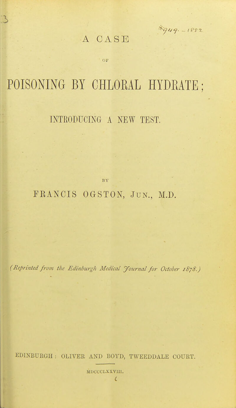 5 A CASE OF POISONING BY CHLORAL HYDRATE; INTRODUCING A NEW TEST. BY FEANCIS OGSTON, JuN., M.D. (Reprinted from the Edinburgh Medical journal for October 1878.) EDINBURGH : OLIVER AND BOYD, TWEEDDALE COURT. MDCCCLXXVIII.