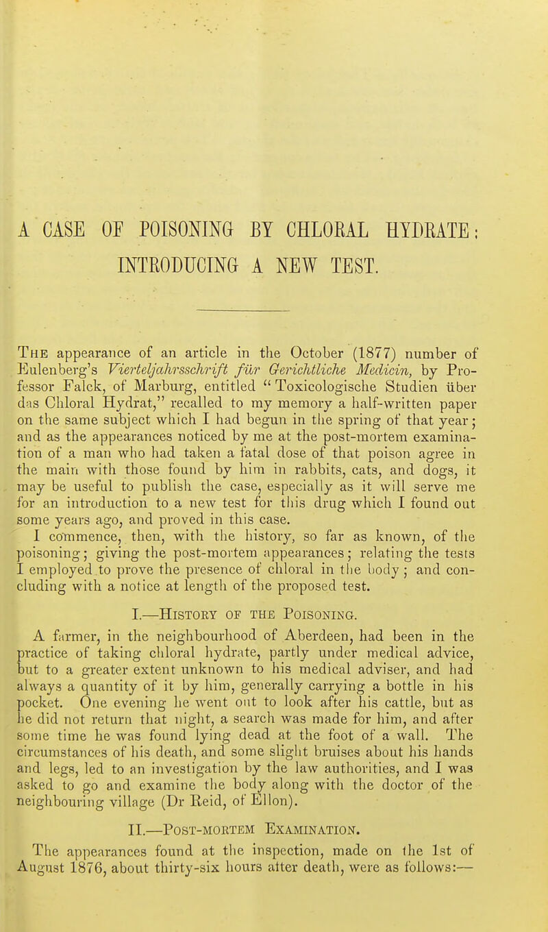 A CASE OP POISONING BY CHLOKAL HYDEATE: INTRODUCING A NEW TEST. The appearance of an article in the October (1877) number of P]ulenberg's Vierteljahrssclirift fur Gerichtliche Medicin, by Pro- fessor Falck, of Marburg, entitled  Toxicologische Studien iiber das Chloral Hjdrat, recalled to my memory a half-written paper on the same subject which I had begun in the spring of that year; and as the appearances noticed by me at the post-mortem examina- tion of a man who had taken a fatal dose of that poison agree in the main with those found by him in rabbits, cats, and dogs, it may be useful to publish the case, especially as it will serve me for an introduction to a new test for tiiis drug which 1 found out some years ago, and proved in this case. I commence, then, with the histoiy, so far as known, of the poisoning; giving the post-mortem appearances; relating the tests I employed to prove the presence of chloral in the body ; and con- cluding with a notice at length of the proposed test. I. —History of the PoisoNiNa. A farmer, in the neighbourhood of Aberdeen, had been in the practice of taking chloral hydrate, partly under medical advice, but to a greater extent unknown to his medical adviser, and had always a quantity of it by him, generally carrying a bottle in his pocket. One evening he went out to look after his cattle, but as he did not return that night, a search was made for him, and after some time he was found lying dead at the foot of a wall. The circumstances of his death, and some slight bruises about his hands and legs, led to an investigation by the law authorities, and I was asked to go and examine the body along with the doctor of the neighbouring village (Dr Reid, of Ellon). II. —PoST-MORTEM EXAMINATION. The appearances found at tlie inspection, made on ihe 1st of August 1876, about thirty-six hours alter death, were as follows:—