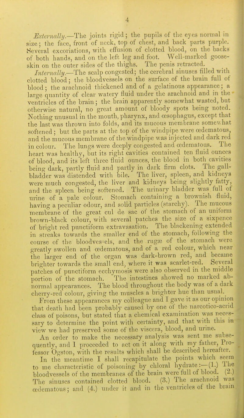 Externally.—joints rigid; the pupils of the eyes normal in size; the foce, front of neck, top of chest, and back parts purple. Several excoriations, with effusion of clotted blood, on the backs of both hands, and on the left, leg and foot. Well-marked goose- skin on the outer sides of the thighs. The penis retracted. Internally.—The scalp congested; the cerebral sinuses filled with clotted blood; the bloodvessels on the surface of the brain full of blood; the arachnoid thickened and of a gelatinous appearance; a large quantity of clear watery fluid under the arachnoid and in the ventricles of the brain; the brain apparently somewhat wasted, but otherwise natural, no great amount of bloody spots being noted. Nothing unusual in the mouth, pharynx, and oesophagus, except that the last was thrown into folds, and its mucous membrane somewhat softened ; but the parts at the top of the windpipe were oedematous, and the mucous membrane of the windpipe was injected and dark red in colour. The lungs were deeply congested and oedematous. The heart was healthy, but its right cavities contained ten fluid ounces of blood, and its left three fluid ounces, the blood in both^ cavities being dark, partly fluid and partly in dark firm clots. The gall- bladder was distended with bile. The liver, spleen, and kidneys were much congested, the liver and kidneys being slightly fatty, and the spleen being softened. The urinary bladder was full of urine of a pale colour. Stomach containing a brownish fluid, having a peculiar odour, and solid particles (starchy). The mucous membrane of the great cul de sac of the stomach of an uniform brown-black colour, with several patches the size of a sixpence of bright red punctiform extravasation. The blackening extended in streaks towards the smaller end of the stomach, following the course of the bloodves-els, and the rugaj of the stomach were greatly swollen and oedematous, and of a red colour, which near the larger end of tlie organ was dark-brown red, and became brighter towards the small end, where it was scarlet-red. Several patches of punctiform ecchymosis were also observed in the middle portion of the stomach. 'The intestines showed no marked ab- normal appearances. The blood throughout the body was of a dark cherry-red colour, giving the muscles a brighter hue than usual._ From these appearances my colleague and I gave it as our opmion that death had been probably caused by one of the narcotico-acnd class of poisons, but stated that a chemical examination was neces- sary to determine the point with certainty, and that WMth this in view we had preserved some of the viscera, blood, and urine. An order to make the necessary analysis was sent me subse- quently, and 1 proceeded to act on it along with my fiuher, Pro- fessor Ogston, with the results which shall be described hereafter. In the meantime I shall recapitulate the points which seem to me characteristic of poisoning by chloral hydrate :—(l.) i he bloodvessels of the membranes of the brain were full of blood. (2.) The sinuses contained clotted blood. (3.) The arachnoid was oedematous; and (4.) under it and in the ventricles ot the brain