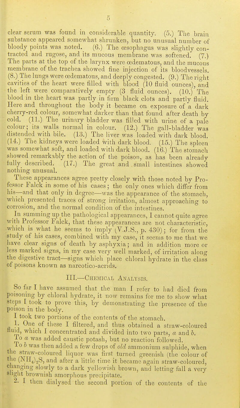 clear serum was found in considerable quantity. (5.) The brain substance appeared somewhat shrunken, but no unusual number of bloody points was noted. (6.) The oesophagus was slightly con- tracted and rugose, and its mucous membrane was softened. (7.) The parts at the top of the larynx were oedematous, and the mucous membrane of the trachea showed fine injection of its bloodvessels. (8.) The lungs were oedematous, and deeply congested. (9.) The right cavities of the heart were filled with blood (10 fluid ounces), and the left were comparatively empty (3 fluid ounces). (10.) The blood in the heart was partly in firm black clots and partly fluid. Here and throughout the body it became on. exposure of a dark cherry-red colour, somewhat darker than that found after death by cold. (11.) The urinary bladder was filled with urine of a pale colour; its walls normal in colour. (12.) The gall-bladder was distended with bile. (18.) The liver was loaded with dark blood. (14.) The kidneys were loaded with dark blood. (15.) The spleen was somewhat soft, and loaded with dark blood. (16.) The stomach showed remarkably the action of the poison, as has been already fully described. (17.) The great and.small intestines showed nothing unusual. These appearances agree pretty closely with those noted by Pro- fessor Falck in some of his cases ; the only ones which diff'er from his—and that only in degree—was the appearance of the stomach, which presented traces of strong irritation, almost approaching to corrosion, and the normal condition of the intestines. In summing up the pathological appearances, 1 cannot quite agree with Professor Falck, that these appearances are not characteristic, which is what he seems to imply ^V.J.S., p. 430); for from the study of his cases, combined with my case, it seems to me that we have clear signs of death by asphyxia; and in addition more or less marked signs, in my case very well marked, of irritation along the digestive tract—signs which place chloral hydrate in the class of poisons known as narcotico-acrids. III.—Chemical Analysis. So far I have assumed that the man I refer to had died from poisoning by chloral hydrate, it now remains for me to show what steps I took to prove this, by demonstrating the presence of the poison in the body. I took two portions of the contents of the stomach. 1. One of these I filtered, and thus obtained a straw-coloured nud, which I concentrated and divided into two parts, a and &. io a was added caustic potash, but no reaction followed. To & was then added a few drops of old ammonium sulphide, when ] ^J^^'''^'^^^^^^'^^ liquor_ was first_ turned greenish (the colour of the (JNHjgS, and after a little time it became again straw-coloured, changing slowly to a dark yellowish brown, and letting fall a very sligiit brownish amorphous precipitate. 2. 1 then dialysed the second portion of the contents of the