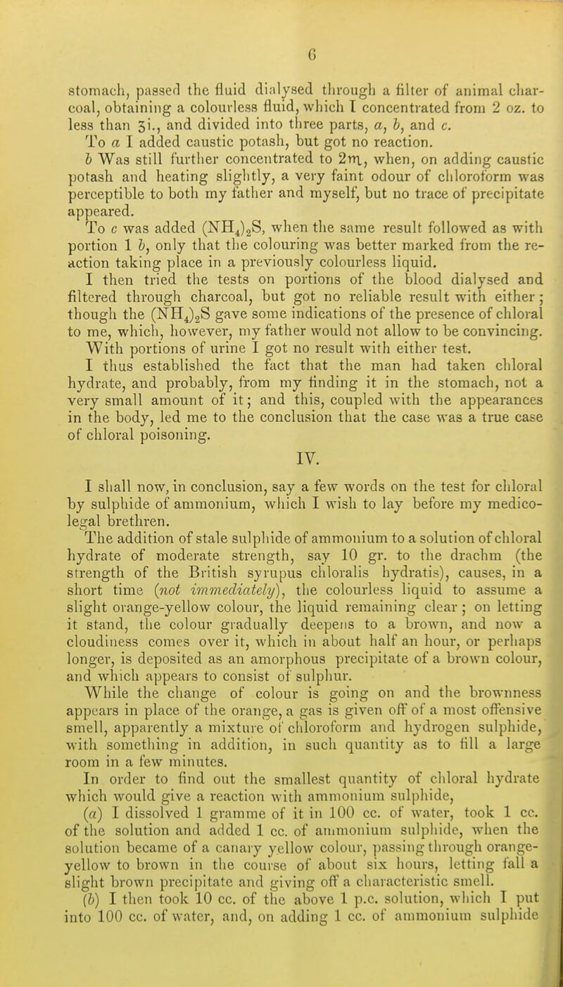 stomach, passer! the fluid dialysed tlirough a filter of animal cliar- coal, obtaining a colourless fluid, which T concentrated from 2 oz. to less than 5!., and divided into three parts, a, i, and c. To a I added caustic potash, but got no reaction. h Was still further concentrated to 2rn,, when, on adding caustic potash and heating slightly, a very faint odour of chloroform was perceptible to both my father and myself, but no trace of precipitate appeared. To c was added (NHJgS, when the same result followed as with portion 1 b, only that the colouring was better marked from the re- action taking place in a previously colourless liquid. I then tried the tests on portions of the blood dialysed and filtered through charcoal, but got no reliable result with either ; though the (NHJgS gave some indications of the presence of chloral to me, which, however, my father would not allow to be convincing. With portions of urine I got no result with either test. I thus established the fact that the man had taken chloral hydrate, and probably, from my finding it in the stomach, not a very small amount of it; and this, coupled with the appearances in the body, led me to the conclusion that the case was a true case of chloral poisoning. IV. I shall now, in conclusion, say a few words on the test for chloral by sulphide of ammonium, which I wish to lay before my medico- les:al brethren. The addition of stale sulphide of ammonium to a solution of chloral hydrate of moderate strength, say 10 gr. to the drachm (the strength of the British syrupus chloralis hydratis), causes, in a short time (not immediately)^ the colourless liquid to assume a slight orange-yellow colour, the liquid remaining clear; on letting it stand, the colour gradually deepens to a brown, and now a cloudiness comes over it, which in about half an hour, or perhaps longer, is deposited as an amorphous precipitate of a brown colour, and which appears to consist of sulphur. While the change of colour is going on and the brownness appears in place of the orange, a gas is given off of a most offensive smell, apparently a mixture of chloroform and hydrogen sulphide, with something in addition, in such quantity as to fill a large room in a few minutes. In order to find out the smallest quantity of chloral hydrate which would give a reaction with ammonium sulphide, («) I dissolved 1 gramme of it in 100 cc. of water, took 1 cc. of the solution and added 1 cc. of annnonium sulphide, when the solution became of a canary yellow colour, ])assing through orange- yellow to brown in the course of about six hours, letting fall a slight brown precipitate and giving off a characteristic smell. (h) I then took 10 cc. of the above 1 p.c. solution, which I put into 100 cc. of water, and, on adding 1 cc. of ammonium sulphide