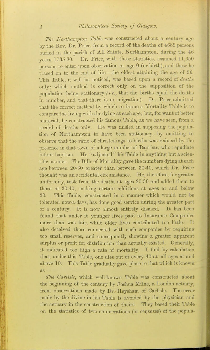 The Northam2-)ton Table was constructed about a century ago by the Rev. Dr. Price, from a record of the deaths of 4689 persons buried in the parish of All Saints, Northampton, during the 40 years 1735-80. Di-. Price, with these statistics, assumed 11,050 persons to enter upon observation at age 0 (or birth), and these he traced on to the end of life—the oldest attaining the age of 96. This Table, it will be noticed, was based upon a record of death. only; which method is correct only on the supposition of the population being stationaiy (i.e., that the births equal the deaths in number, and that there is no migration). Dr. Price admitted that the correct method by which to frame a Mortality Table is to compare the living with the dying at each age; but, for want of better material, he constructed his famous Table, as we have seen, from a record of deaths only. He was misled in supposing the jiopula- tion of Northampton to have been stationaiy, by omitting to observe that the ratio of christenings to births was reduced by the presence in that toAvn of a large number of Baptists, who repudiate infant baptism. He  adjusted  his Table in anything but a scien- tific manner. The Bills of Mortality gave the numbers dying at each age between 20-30 greater than between 30-40, which Dr. Price thought was an accidental circumstance. He, therefore, for gi'eater uniformity, took from the deaths at ages 20-30 and added them io those at 30-40, making certain additions at ages at and beloAv 20. This Table, constructed in a manner which would not be tolerated now-a-days, has done good service during the gi'eater part of a century. It is now almost entii-ely disused. It has been found that under it younger lives paid to Insurance Companies more than was fair, while older lives contributed too little. It also deceived those connected with such companies by requii-iug too small reserves, and consequently showing a greater aj)parent surplus or profit for distribution than actually existed. Generally, it indicated too high a rate of mortality. I find by calculation that, under this Table, one dies out of every 40 at all ages at and above 10. This Table gradually gave place to that wliich is known as The Carlisle, wliich well-kno\vn Table was constructed about the beginning of the century by Joshua Milne, a London actuary, from observations made by Dr. Heysham of Carlisle. The error made by the divine in his Table is avoided by the physician and the actuary in the construction of theirs. They based tlieir Table on the statistics of two enumerations (or ce^suses) of the popula-