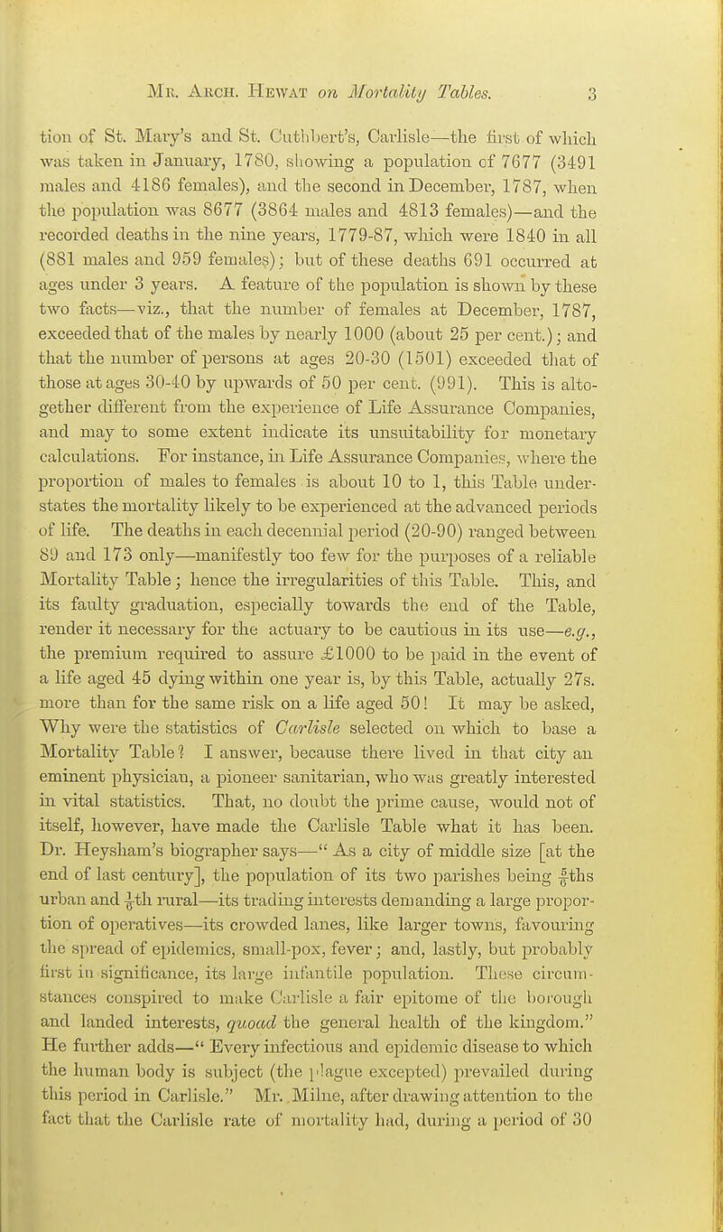 tiou of St. Mary's and St. Cutlibert's, Carlisle—the first of wliich was taken in January, 1780, showing a population of 7677 (3491 males and 4186 females), and the second in December, 1787, when tlie population was 8677 (3864 males and 4813 females)—and the recorded deaths in the nine years, 1779-87, which were 1840 in all (881 males and 959 female?); but of these deaths 691 occurred at ages under 3 years. A feature of the poiDulation is shown by these two facts—viz., that the number of females at December, 1787, exceeded that of the males by nearly 1000 (about 25 per cent.); and that the number of persons at ages 20-30 (1501) exceeded that of those at ages 30-40 by upwards of 50 per cent. (991). This is alto- gether different from the experience of Life Assurance Companies, and may to some extent indicate its unsuitability for monetary calculations. For instance, in Life Assurance Companies, where the proportion of males to females is about 10 to 1, this Table under- states the mortality likely to be experienced at the advanced periods of life. The deaths in each decennial period (20-90) ranged between 89 and 173 only—manifestly too few for the purposes of a reliable Mortality Table; hence the irregularities of this Table, This, and its faulty graduation, especially towards the end of the Table, render it necessary for the actuaiy to be cautious in its use—e.g., the premium required to assure £1000 to be paid in the event of a life aged 45 dying within one year is, by this Table, actually 27s. more than for the same risk on a life aged 50! It may be asked, Why were the statistics of Carlisle selected on which to base a Mortality Table? I answer, because there lived in that city an eminent physician, a pioneer sanitarian, who was greatly interested in vital statistics. That, no doubt the prime cause, would not of itself, liowever, have made the Carlisle Table what it has been. Dr. Heysham's biographer says— As a city of middle size [at the end of last century], the population of its two parishes being fths urban and ^th rural—its trading interests demanding a lai-ge propor- tion of operatives—its crowded lanes, like larger towns, favourmg the spread of epidemics, small-pox, fever; and, lastly, but probably hfst ill significance, its large infantile popiilation. These circuin- stances conspired to make Carlisle a fair epitome of the boi-ough and landed interests, quoad the general health of the kingdom. He further adds— Every infectious and epidemic disease to which the human body is subject (the j'lague excepted) prevailed duiing this period in Carlisle. Mr. Milne, after drawing attention to the fact that the Carlisle rate of mortality had, during a period of 30