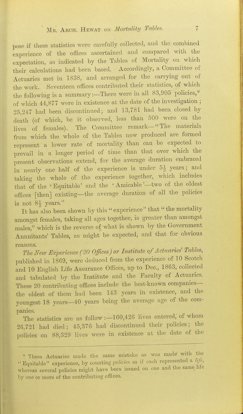 pose if these statistics were carefully collected, and the combined experience of the ofiSces ascertained and compared with the expectation, as indicated by the Tables of Mortality on which their calculations had been based. Accordingly, a Committee of Actuaries met in 1838, and arranged for the carrying out of the work. Seventeen offices contributed their statistics, of which the following is a summary:—There were in all 83,905 policies,* of which 44,877 were in existence at the date of the investigation; 25,247 had been discontinued; and 13,781 had been closed by delth (of which, be it observed, less than 500 were on the lives of females). The Committee remark—The materials from which the whole of the Tables now produced are formed represent a lower rate of mortality than can be expected to prevail in a longer period of time than that over which the present observations extend, for the average duration embraced in nearly one half of the experience is under 5|- years; and taking the whole of the experience together, which includes that of the 'Equitable' and the ' Amicable'—two of the oldest offices [then] existing—the average duration of all the policies is not 8i- years. It has^also been shown by this  experience that  the mortality amongst females, taking all ages together, is greater than amongst males, which is the reverse of Avhat is shown by the Government Annuitants' Tables, as might be expected, and that for obvious reasons. TheNeio Experience (20 Offices) or Institute of Actrt,aries' Tables, published in 1869, were deduced from the experience of 10 Scotch and 10 English Life Assurance Offices, up to Dec, 1863, collected and tabulated hy the Institute and the Faculty of Actuaries. These 20 contributing offices include the best-known companies— the oldest of them had been 143 years in existence, and the youngest 18 years—40 years being the average age of the com- panies. The statistics are as follow :—160,426 lives entered, of whom 26,721 had died; 45,376 had discontinued their policies; the policies on 88,329 lives were in existence at the date of the * These Actuaries made tbe same mistake as was made' with the  Eciuitable experience, by counting policks as if each represented a ///(', whereas several policies might have been issued on one and the same We hy one or more of the contributing offices.