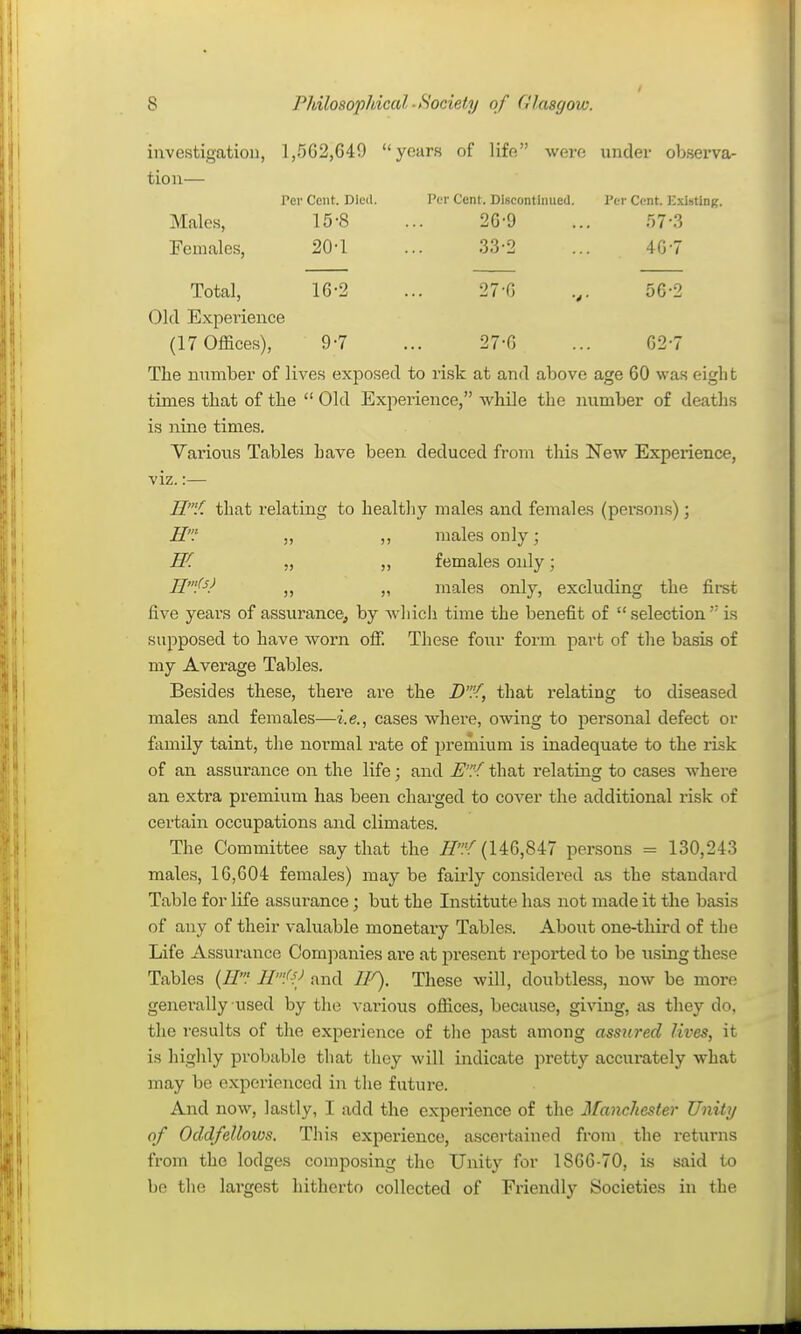 investigation, 1,502,649 years of life were under observa- tion— Per Cent. Died. Per Cent. DlBcontimied. Per Cent. ICxlsting. Males, 15-8 ... 2G-9 ... r)7-3 Females, 20-1 ... 33-2 ... 407 Total, 16-2 ... 27-G 56-2 Old Expei'ience (17 Offices), 9-7 ... 27-G ... G2-7 The number of lives exposed to risk at and above age 60 was eight times that of the  Old Experience, while the number of deaths is nine times. Various Tables have been deduced from this New Experience, viz.:— W/. that relating to healtliy males and females (persons); H' ,, ,, males only; W. „ ,, females only; „ „ males only, excluding the first five years of assurance, by whicli time the benefit of selection is supposed to have worn off These four form part of the basis of my Average Tables. Besides these, thei'e are the D% that relating to diseased males and females—i.e., cases where, owing to personal defect or family taint, the normal rate of premium is inadequate to the risk of an assurance on the life; and that relating to cases where an extra premium has been charged to cover the additional risk of certain occupations and climates. The Committee say that the if'.Y (146,847 persons = 130,243 males, 16,604 females) may be faii'ly considered as the standard Table for life assurance; but the Institute has not made it the basis of any of their valuable monetary Tables. About one-third of the Life Assurance Com):)anies are at present reported to be using these Tables {H.' H'/':/ and //^. These will, doubtless, now be more generally used by the various offices, because, giving, as they do, the results of the experience of tlie past among assured lives, it is highly probable that they will indicate pretty accurately what may be experienced in the future. And now, lastly, I add the experience of the Manchester Unity of Oddfellows. This experience, ascertained from the returns from the lodges composing the Unity for 1866-70, is said to be the lai-gest hitherto collected of Friendly Societies in the