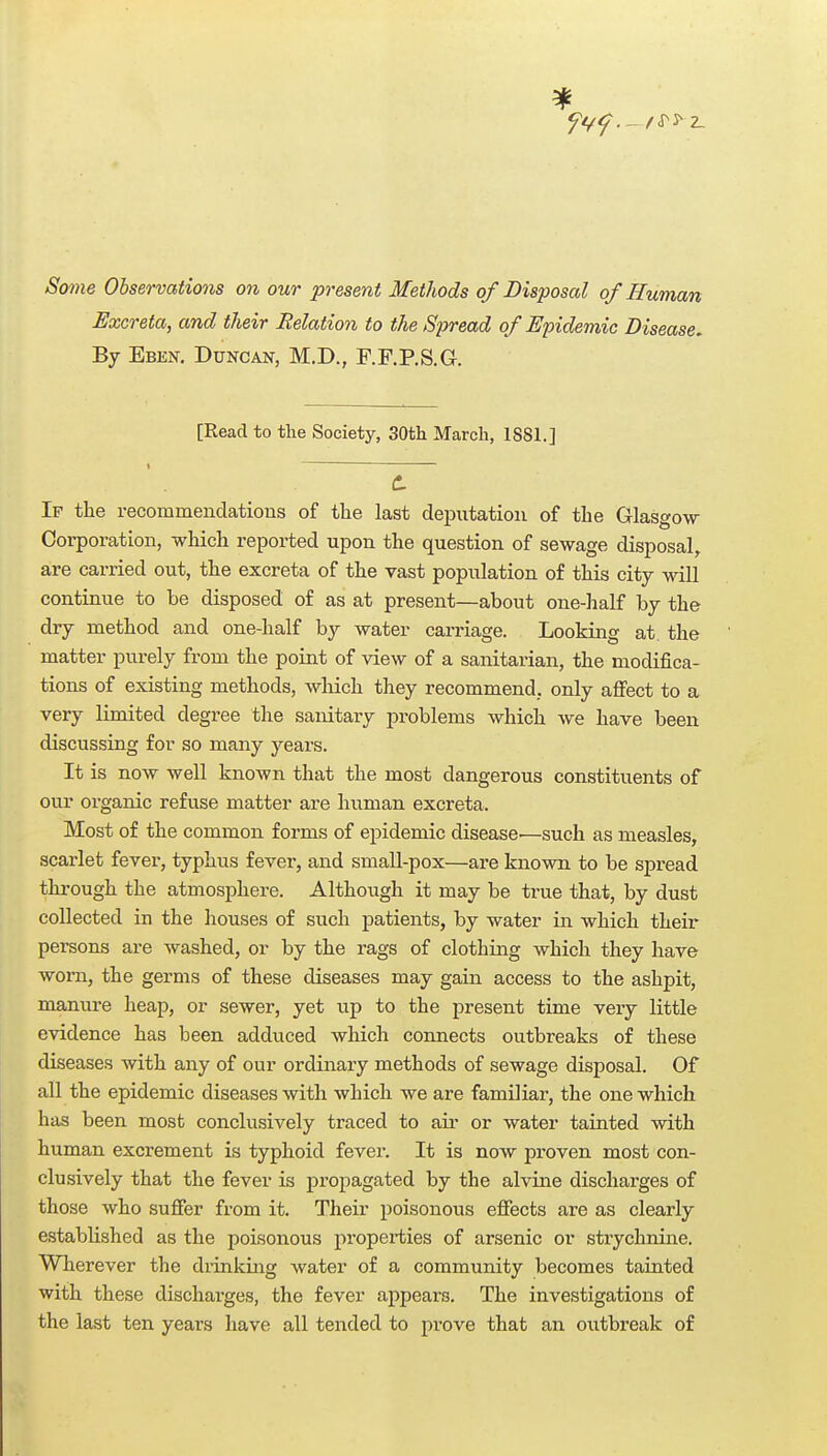 Some Observations on our present Methods of Disposal of Human Excreta, and their Relation to the Spread of Epidemic Disease, By Ebek, Duncan, M.D., F.F.P.S.G. [Read to the Society, 30th March, 1881.] C If the recommendations of the last deputation of the Glasgow- Corporation, -which reported upon the question of sewage disposal, are carried out, the excreta of the vast population of this city -wdll continue to be disposed of as at present—about one-half by the dry method and one-half by water carriage. Looking at. the matter purely from the point of -view of a sanitarian, the modifica- tions of existing methods, which they recommend, only affect to a very limited degree the sanitary problems which we have been discussing for so many years. It is now well known that the most dangerous constituents of our organic refuse matter are human excreta. Most of the common forms of epidemic disease.—such as measles, scarlet fever, typhus fever, and small-pox—are known to be sj)read through the atmosphere. Although it may be true that, by dust collected in the houses of such patients, by water in which their persons are washed, or by the rags of clothing which they have worn, the germs of these diseases may gain access to the ashpit, manure heap, or sewer, yet up to the present time very little evidence has been adduced which connects outbreaks of these diseases with any of our ordinary methods of sewage disposal. Of all the epidemic diseases with which we are familiar, the one which has been most conclusively traced to aii- or water tainted -with human excrement is typhoid fever. It is no-w proven most con- clusively that the fever is propagated by the alvine discharges of those who sufier from it. Their poisonous effects are as clearly estabUshed as the poisonous properties of arsenic or strychnine. Wherever the diinking water of a community becomes tainted with these discharges, the fever appears. The investigations of the last ten years have all tended to prove that an outbreak of