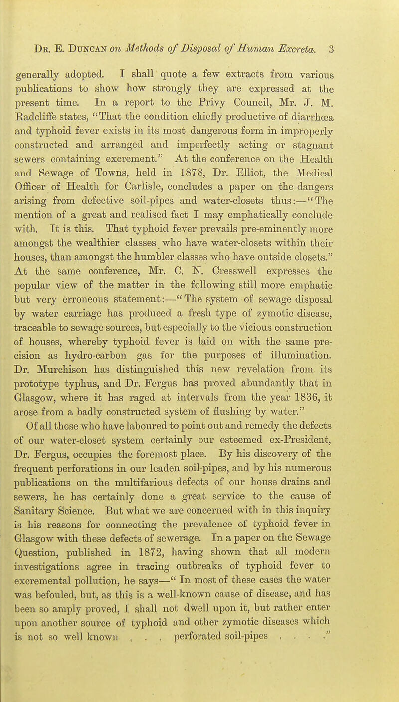 generally adopted. I shall quote a few extracts from various publications to sliow how strongly they are expressed at the present time. In a report to the Privy Council, Mr. J. M. Radcliffe states, That the condition chiefly productive of diarrhoea and typhoid fever exists in its most dangerous form in improperly constructed and arranged and imperfectly acting or stagnant sewers containing excrement. At the conference on the Health and Sewage of Towns, held in 1878, Dr. Elliot, the Medical Officer of Health for Carlisle, concludes a paper on the dangers arising from defective soil-pipes and water-closets thus:—The mention of a gi'eat and realised fact I may emphatically conclude with. It is this. That typhoid fever prevails pre-eminently more amongst the wealthier classes who have watei'-closets within their houses, than amongst the humbler classes who have outside closets. At the same conference, Mr. C. 1^. Cresswell expresses the popular view of the matter in the following still more emphatic but very erroneous statement:—The system of sewage disposal by water caiTiage has produced a fresh type of zymotic disease, traceable to sewage sources, but especially to the vicious construction of houses, whereby typhoid fever is laid on with the same pre- cision as hydro-carbon gas for the purposes of illumination. Dr. Murchison has distinguished this new revelation from its prototype typhus, and Dr. Feigus has proved abundantly that in Glasgow, where it has raged at intervals from the year 1836, it arose from a badly constructed system of flushing by water. Of all those who have laboured to point out and remedy the defects of our water-closet system certainly our esteemed ex-President, Dr. Fergus, occupies the foremost place. By his discovery of the frequent perforations in our leaden soU-pipes, and by his numerous publications on the multifarious defects of our house drains and sewers, he has certainly done a great service to the cause of Sanitary Science. But what we are concerned with in this inquiry is his reasons for connecting the prevalence of typhoid fever in Glasgow with these defects of sewerage. In a paper on the Sewage Question, published in 1872, having shown that all modern investigations agree in tracing outbreaks of typhoid fever to excremental pollution, he says— In most of these cases the water was befouled, but, as this is a well-known cause of disease, and has been so amply proved, I shall not dwell upon it, but rather enter upon another source of typhoid and other zymotic diseases which is not so well known , . . perforated soil-pipes , . .