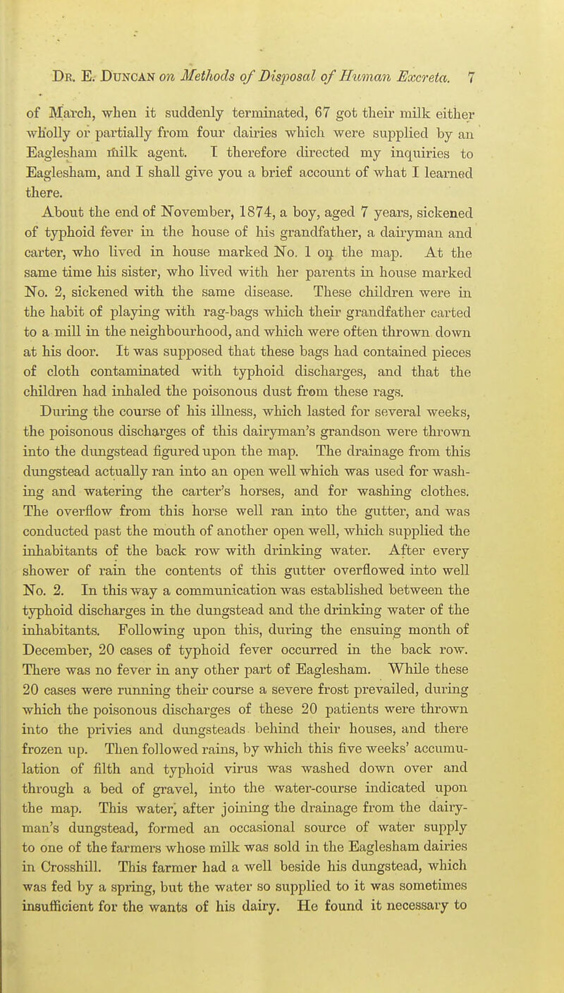 of March, when it suddenly terminated, 67 got their milk either wholly or partially from four dairies which were supplied by an Eaglesham iliilk agent. T therefore directed my inquiries to Eaglesham, and I shall give you a brief account of what I leai-ned there. About the end of November, 1874, a boy, aged 7 years, sickened of typhoid fever in the house of his grandfather, a dairyman and carter, who lived in house marked No. 1 oij. the map. At the same time his sister, who lived with her parents in house marked No. 2, sickened with the same disease. These children were in the habit of playing with rag-bags which their grandfather carted to a mill in the neighbourhood, and which were often thrown down at his door. It was supposed that these bags had contained pieces of cloth contaminated with typhoid discharges, and that the children had inhaled the poisonous dust from these rags. During the course of his illness, which lasted for several weeks, the poisonous discharges of this dair'yman's grandson were thrown into the dungstead figured upon the map. The drainage from this dungstead actually ran into an open well which was used for wash- ing and watering the carter's horses, and for washing clothes. The ovei-flow from this horse well ran into the gutter, and was conducted past the mouth of another open well, which supplied the inhabitants of the back row with drinking water. After every shower of rain the contents of this gutter overflowed into well No. 2. In this way a communication was established between the typhoid discharges in the dungstead and the drinking water of the inhabitants. Following upon this, during the ensuing month of December, 20 cases of typhoid fever occurred in the back row. There was no fever in any other part of Eaglesham. While these 20 cases were running their course a severe frost prevailed, during which the poisonous discharges of these 20 patients were thrown into the privies and dungsteads behind their houses, and there frozen up. Then followed rains, by which this five weeks' accumu- lation of filth and typhoid virus was washed down over and through a bed of gravel, into the water-course indicated upon the map. This water' after joining the drainage from the dairy- man's dungstead, formed an occasional source of water supply to one of the farmers whose milk was sold in the Eaglesham dairies in Crossbill. This farmer had a well beside his dungstead, which was fed by a spring, but the water so supplied to it was sometimes insufficient for the wants of his dairy. He found it necessary to
