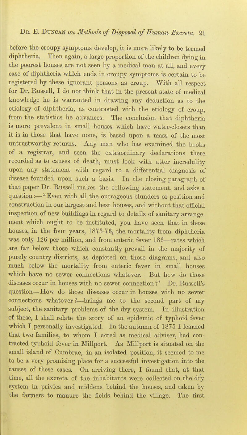 before the croupy symptoms develop, it is more likely to be termed diphtheria. Then again, a large proportion of the children dying in the poorest houses are not seen by a medical man at all, and every case of diphtheria which ends in croupy symptoms is certain to be registered by these ignorant persons as croup. With all respect for Dr. Russell, I do not think that in the present state of medical knowledge he is warranted in drawing any deduction as to the etiology of diphtheria, as contrasted with the etiology of croup, from the statistics he advances. The conclusion that diphtheria is more prevalent in small houses which have watei'-closets than it is in those that have none, is based upon a mass of the most untrustworthy returns. Any man who has examined the books of a registrar, and seen the extraordinary declarations there recorded as to causes of death, must look with utter incredulity upon any statement with regard to a differential diagnosis of disease foixnded upon such a basis. In the closing paragraph of that paper Dr. Russell makes the following statement, and asks a question:—Even with all the outrageous blunders of position and construction in our largest and best houses, and without that official inspection of new buildings in regard to details of sanitary arrange- ment which ought to be instituted, yo\i have seen that in these houses, in the four years, 1873-76, the mortality from diphtheria was only 126 per million, and from enteric fever 186—rates which are far below those which constantly prevail in the majority of purely country districts, as depicted on those diagrams, and also much below the mortality from enteric fever in small houses which have no sewer coixnections whatever. But how do those diseases occur in houses with no sewer connection ? Dr. Russell's question—How do those diseases occur in houses with no sewer connections whatever ?—brings me to the second part of my subject, the sanitary problems of the diy system. In illustration of these, I shall relate the story of an epidemic of typhoid fever which I personally investigated. In the autumn of 1875 I learned that two families, to whom I acted as medical adviser, had con- tracted typhoid fever in Millport. A.S Millport is situated on the small island of Cumbrae, in an isolated position, it seemed to me to be a very promising place for a successful investigation into the causes of these cases. On arriving there, I found that, at that time, aU the excreta of the inhabitants were collected on the dry system in privies and middens behind the houses, and taken by the farmers to manure the fields behind the village. The first