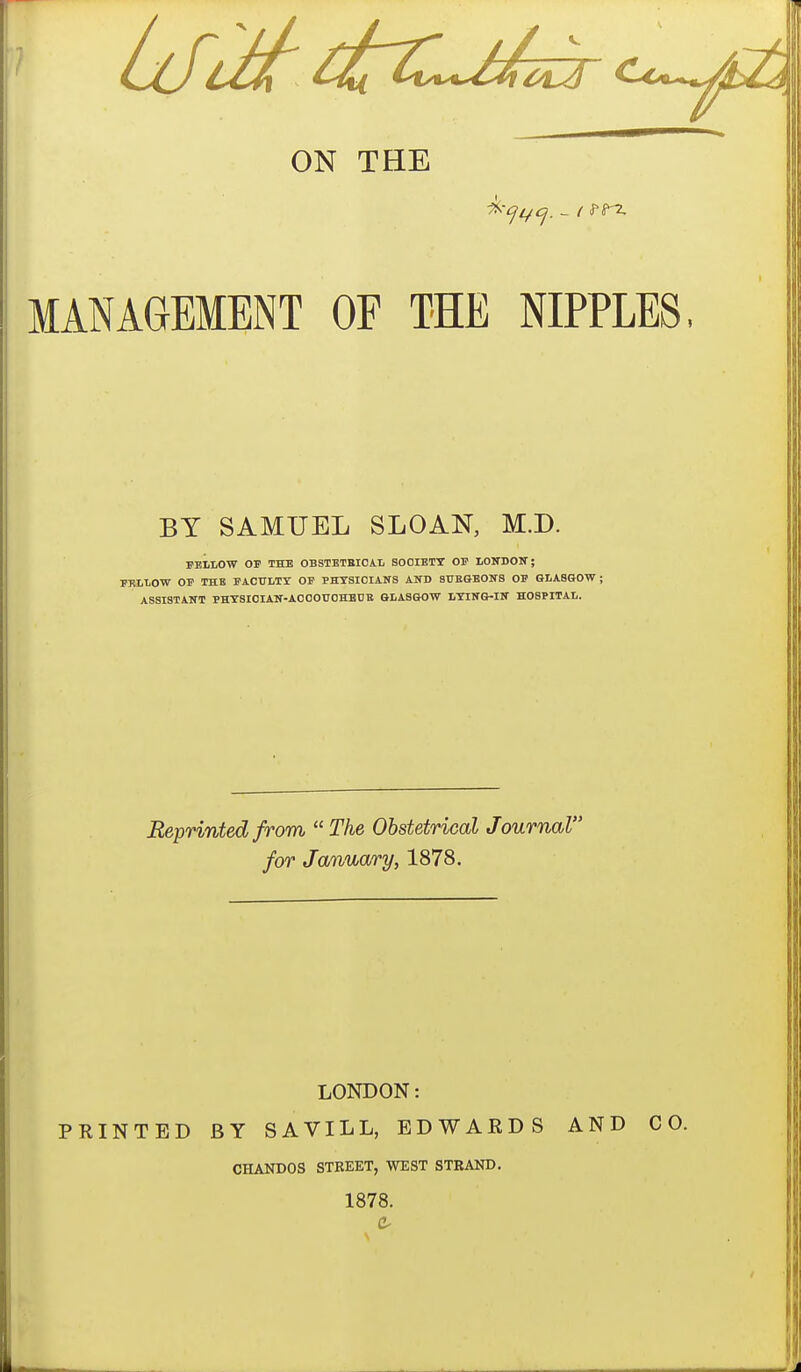 ON THE MANAGEMENT OF THE NIPPLES, BY SAMUEL SLOAN, M.D. FELLOW OP THE OBSTETBICAL SOOIETT OF LOITDOIT; PRLLOW OF THE FACTILTT OF PHYSICIANS AND SUEOBOlfS OF GLASGOW; ASSISTANT PHTSIOIAN-AOOOUOHBDE GLASGOW LTIITG-IN HOSPITAL. Reprinted from The Obstetrical Journal for January, 1878. LONDON: PRINTED BY SAVILL, EDWARDS AND CO. CHANDOS STBEET, WEST STRAND. 1878.